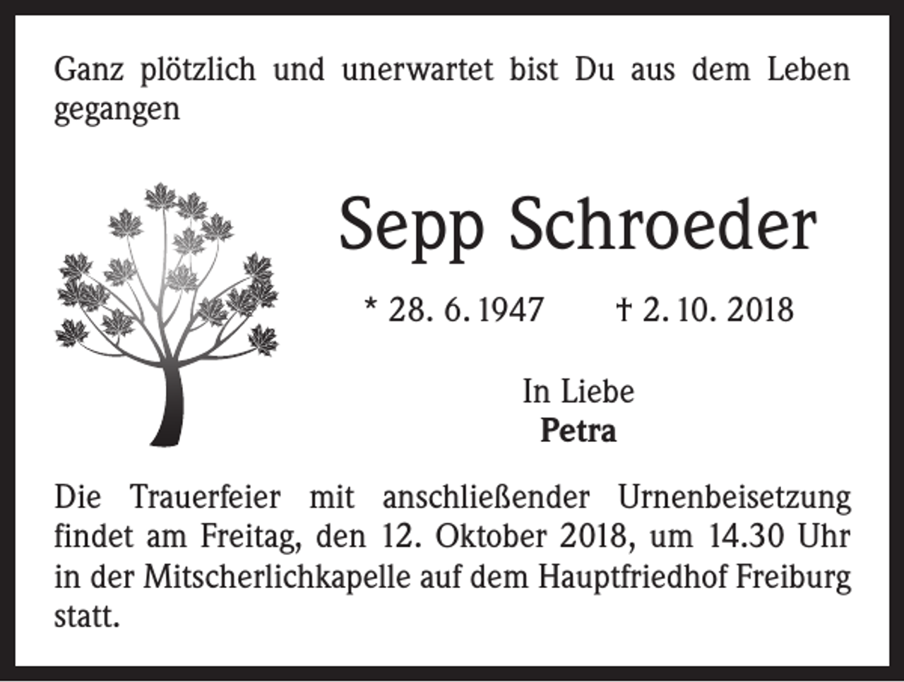 <p>Ganz plötzlich und unerwartet bist Du aus dem Leben<br />gegangen</p><p>Sepp Schroeder<br />* 28. 6. 1947 † 2. 10. 2018<br />In Liebe<br />Petra<br />Die Trauerfeier mit anschließender Urnenbeisetzung<br />­findet am Freitag, den 12. Oktober 2018, um 14.30 Uhr<br />in der Mitscherlichkapelle auf dem Hauptfriedhof Freiburg<br />statt.</p>
