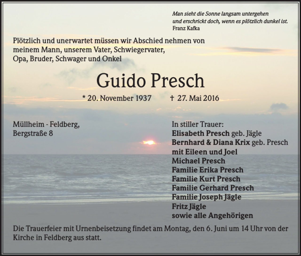 <p>Man sieht die Sonne langsam untergehen<br />und erschrickt doch, wenn es plötzlich dunkel ist.<br />Franz Kafka</p><p>Plötzlich und unerwartet müssen wir Abschied nehmen von<br />meinem Mann, unserem Vater, Schwiegervater,<br />Opa, Bruder, Schwager und Onkel</p><p>Guido Presch<br />* 20. November 1937<br />Müllheim - Feldberg,<br />Bergstraße 8</p><p>† 27. Mai 2016<br />In stiller Trauer:<br />Elisabeth Presch geb. Jägle<br />Bernhard &amp; Diana Krix geb. Presch<br />mit Eileen und Joel<br />Michael Presch<br />Familie Erika Presch<br />Familie Kurt Presch<br />Familie Gerhard Presch<br />Familie Joseph Jägle<br />Fritz Jägle<br />sowie alle Angehörigen</p><p>Die Trauerfeier mit Urnenbeisetzung findet am Montag, den 6. Juni um 14 Uhr von der<br />Kirche in Feldberg aus statt.</p>