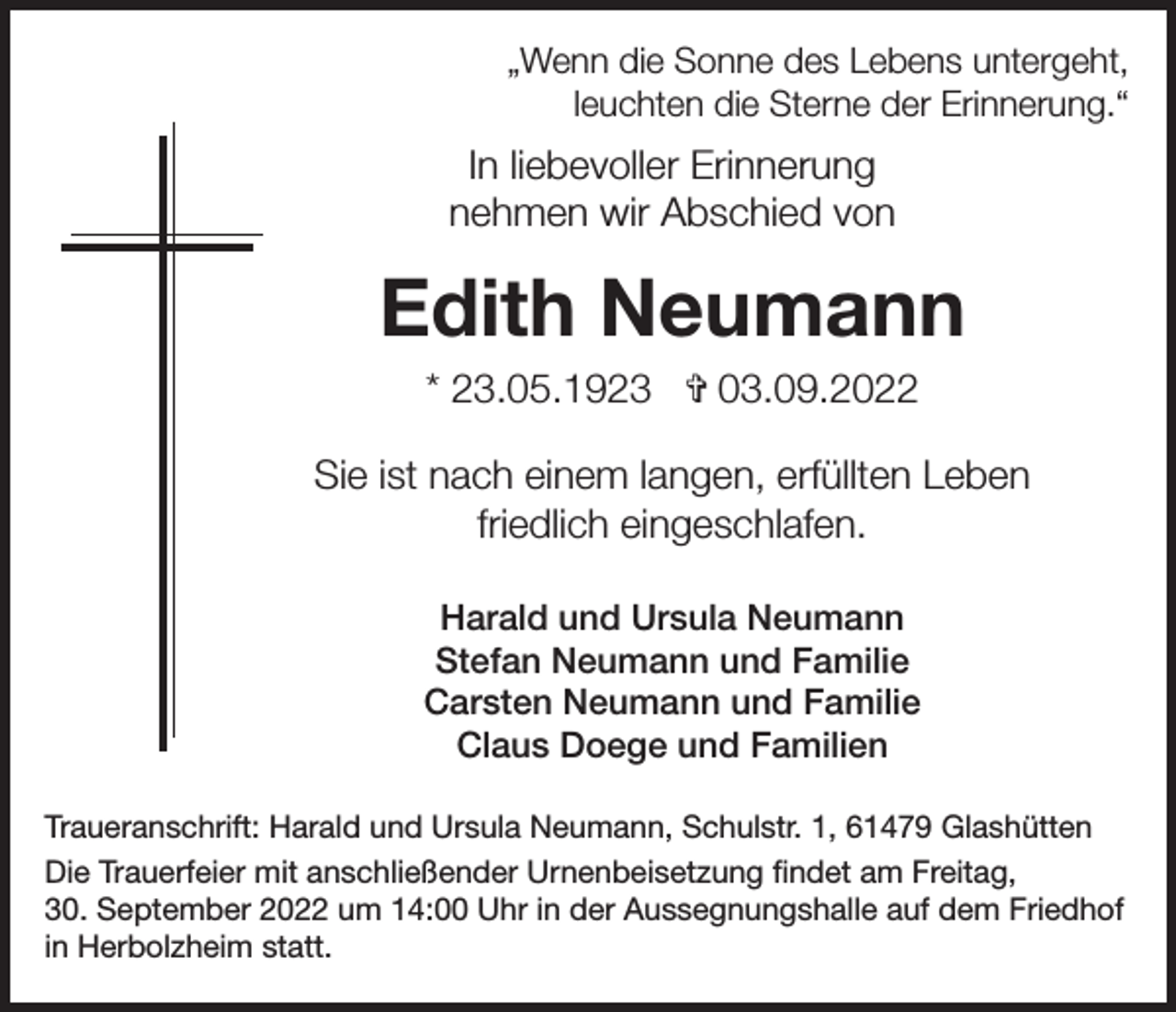 <p>„Wenn die Sonne des Lebens untergeht,<br />leuchten die Sterne der Erinnerung.“</p><p>In liebevoller Erinnerung<br />nehmen wir Abschied von</p><p>Edith Neumann<br />* 23.05.1923 ✞ 03.09.2022<br />Sie ist nach einem langen, erfüllten Leben<br />friedlich eingeschlafen.<br />Harald und Ursula Neumann<br />Stefan Neumann und Familie<br />Carsten Neumann und Familie<br />Claus Doege und Familien<br />Traueranschrift: Harald und Ursula Neumann, Schulstr. 1, 61479 Glashütten<br />Die Trauerfeier mit anschließender Urnenbeisetzung findet am Freitag,<br />30. September 2022 um 14:00 Uhr in der Aussegnungshalle auf dem Friedhof<br />in Herbolzheim statt.</p>