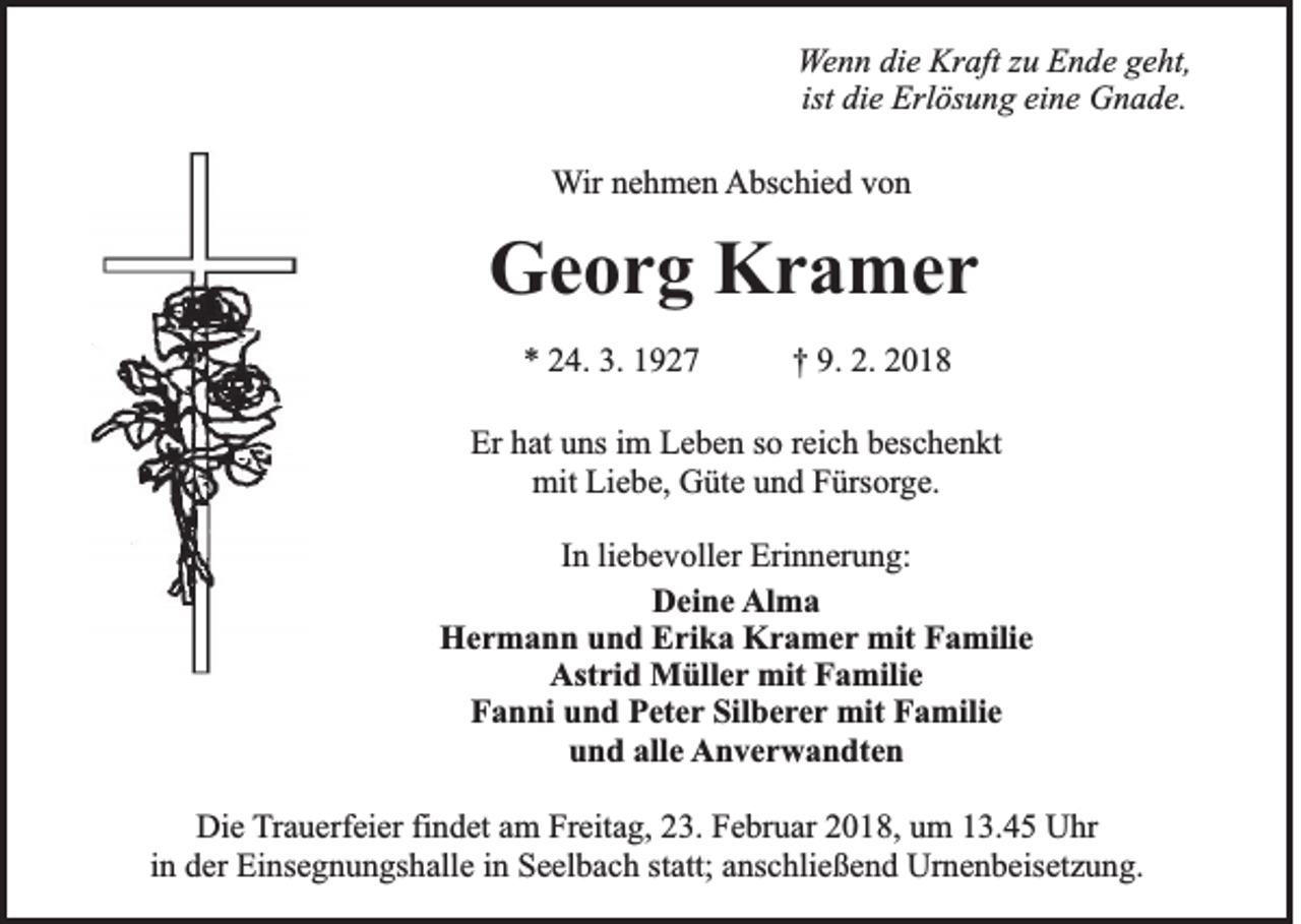 <p>W e n n die<br />Wenn<br />di e Kraft<br />Kr aft zzuu Ende<br />E n d e geht,<br />g e ht,<br />ist die<br />ist<br />di e Erlösung<br />Erl ös u n g eine<br />ei n e Gnade.<br />G n a d e.<br />WWir<br />ir nehmen<br />n e h m e n AAbschied<br />bs c hi e d vvon<br />on</p><p>GGeorg<br />e o r g KKramer<br />r a mer<br />** 224.<br />4. 3.<br />3. 11</p><p>†† 9.<br />9. 2.<br />2. 22</p><p>Er hhat<br />Er<br />at uuns<br />ns i im<br />m LLeben<br />e b e n sso<br />o rreich<br />ei c h bbeschenkt<br />es c h e n kt<br />mit<br />mit LiLiebe,<br />e b e, GGüte<br />üt e uund<br />n d FFürsorge.<br />ürs or g e.<br />IInn li<br />e b e v oll er Erinnerung:<br />Eri n n er u n g:<br />liebevoller<br />D ei n e Alma<br />Al m a<br />Deine<br />H e r m a n n uund<br />n d EErika<br />ri k a KKramer<br />r a m e r mit<br />mit Familie<br />F a mili e<br />Hermann<br />Ast ri d Müller<br />M üll e r mit<br />mit Familie<br />F a mili e<br />Astrid<br />F a n ni uund<br />n d PPeter<br />et e r Silberer<br />Sil b e re r mit<br />mit Familie<br />F a mili e<br />Fanni<br />u n d all<br />e Anverwandten<br />A n v e r w a n dt e n<br />und<br />alle<br />Die<br />Di<br />e TTrauerfeier<br />r a u erf ei er fi<br />findet<br />n d et am<br />a m Freitag,<br />Fr eit a g, 23.<br />2 3. Februar<br />F e br u ar 2018,<br />2 0 1 8, um<br />u m 13.45<br />1 3. 4 5 Uhr<br />U hr<br />iinn der<br />d er Einsegnungshalle<br />Ei ns e g n u n gs h all e iinn Seelbach<br />S e el b a c h statt;<br />st att; anschließend<br />a ns c hli e ß e n d Urnenbeisetzung.<br />Ur n e n b eis et z u n g.</p>