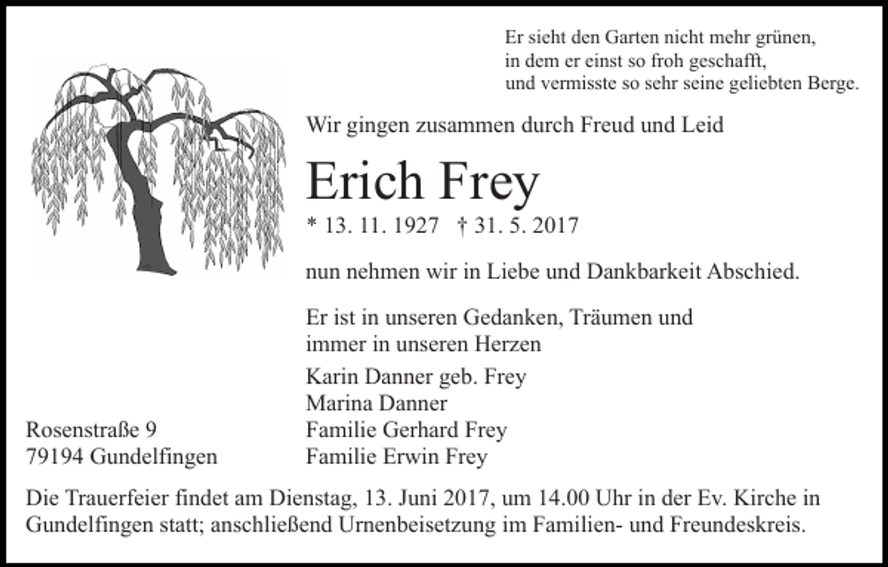 <p>Er sisieht<br />Er<br />e ht dden<br />e n Garten<br />G art e n ninicht<br />c ht mehr<br />m e hr grgrünen,<br />ü n e n,<br />iinn dem<br />d e m er<br />er einst<br />ei nst so<br />s o froh<br />fr o h geschafft,<br />g es c h afft,<br />u n d vvermisste<br />er misst e sso<br />o ssehr<br />e hr sseine<br />ei n e geliebten<br />g eli e bt e n Berge.<br />B er g e.<br />und</p><p>Wir<br />n g e n z us<br />a m m e n d durch<br />u r c h Freud<br />Fr e u d und<br />u n d Leid<br />L ei d<br />Wirgigingen<br />zusammen</p><p>Eri<br />c h Fr<br />ey<br />Erich<br />Frey</p><p>** 113.<br />3. 111.<br />1. 11927<br />9 2 7 †† 331.<br />1. 5.<br />5. 22</p><p>nnun<br />u n nnehmen<br />e h m e n wir<br />wir iin<br />n Liebe<br />Li e b e und<br />u n d Dankbarkeit<br />D a n k b ar k eit Abschied.<br />A bs c hi ed.</p><p>R os e nstr a ß e 99<br />Rosenstraße<br />779194<br />9 1 9 4 Gundelfingen<br />G u n d elfi n g e n</p><p>Erist<br />isti in<br />Er<br />n uunseren<br />ns er e n Gedanken,<br />G e d a n k e n, Träumen<br />Tr ä u m e n uund<br />nd<br />iimmer<br />m m er iinn unseren<br />u ns er e n Herzen<br />H er z e n<br />KKarin<br />ari n DDanner<br />a n n er ggeb.<br />e b. FrFrey<br />ey<br />MMarina<br />ari n a DDanner<br />a n n er<br />FFamilie<br />a mili e Gerhard<br />G er h ar d Fr<br />ey<br />Frey<br />FFamilie<br />a mili e Erwin<br />Er wi n Fr<br />ey<br />Frey</p><p>Di e TrTrauerfeier<br />Die<br />a u erf ei er fifindet<br />n d et aam<br />m Dienstag,<br />Di e nst a g, 13.<br />1 3. Juni<br />J u ni 2017,<br />2 0 1 7, uum<br />m 114.00<br />4. Uhr<br />U hr iin<br />n dder<br />er Ev.<br />E v. Kirche<br />K ir c h e iinn<br />GGundelfingen<br />u n d elfi n g e n ststatt;<br />att; aanschließend<br />ns c h li e ß e n d Urnenbeisetzung<br />Ur n e n b eis et z u n g im<br />i m FamilienF a mili e n- und<br />u n d Freundeskreis.<br />Fr e u n des kr eis.</p>