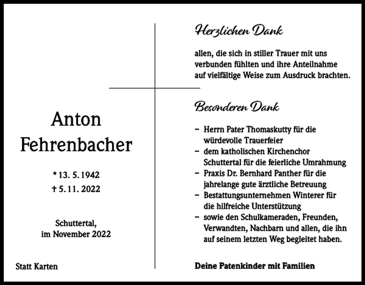 <p>Herzlichen Dank<br />allen, die sich in stiller Trauer mit uns<br />verbunden fühlten und ihre Anteilnahme<br />auf vielfältige Weise zum Ausdruck brachten.</p><p>Anton<br />Fehrenbacher<br />* 13. 5. 1942<br />† 5. 11. 2022</p><p>Schuttertal,<br />im November 2022<br />Statt Karten</p><p>Besonderen Dank<br />– Herrn Pater Thomaskutty für die<br />würdevolle Trauerfeier<br />– dem katholischen Kirchenchor<br />Schuttertal für die feierliche Umrahmung<br />– Praxis Dr. Bernhard Panther für die<br />jahrelange gute ärztliche Betreuung<br />– Bestattungsunternehmen Winterer für<br />die hilfreiche Unterstützung<br />– sowie den Schulkameraden, Freunden,<br />Verwandten, Nachbarn und allen, die ihn<br />auf seinem letzten Weg begleitet haben.<br />Deine Patenkinder mit Familien</p>