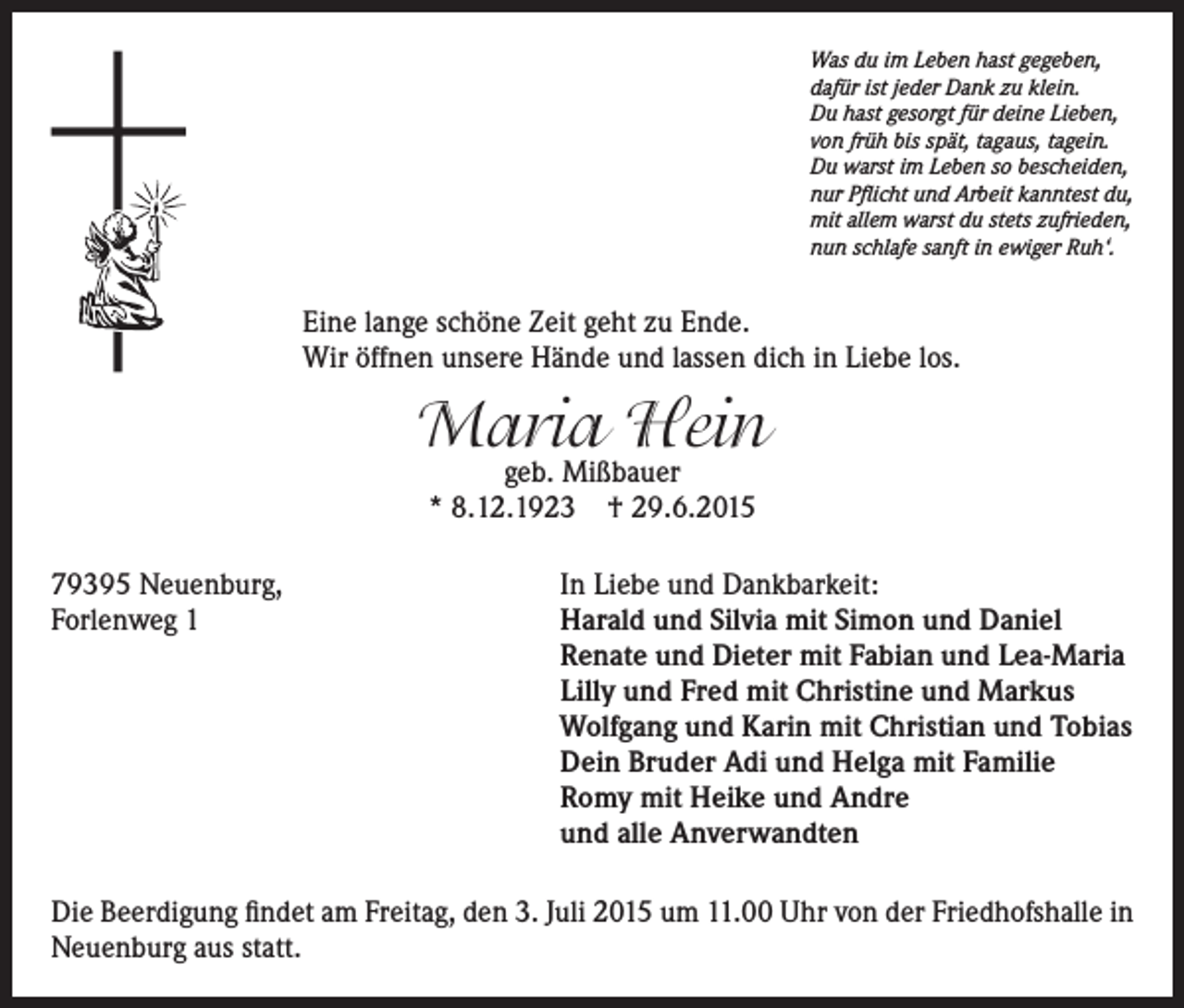<p>Was du im Leben hast gegeben,<br />dafür ist jeder Dank zu klein.<br />Du hast gesorgt für deine Lieben,<br />von früh bis spät, tagaus, tagein.<br />Du warst im Leben so bescheiden,<br />nur Pflicht und Arbeit kanntest du,<br />mit allem warst du stets zufrieden,<br />nun schlafe sanft in ewiger Ruh‘.</p><p>Eine lange schöne Zeit geht zu Ende.<br />Wir öffnen unsere Hände und lassen dich in Liebe los.</p><p>Maria Hein<br />geb. Mißbauer<br />* 8.12.1923 † 29.6.2015</p><p>79395 Neuenburg,<br />Forlenweg 1</p><p>In Liebe und Dankbarkeit:<br />arald und Silvia mit Simon und Daniel<br />H<br />Renate und Dieter mit Fabian und Lea-Maria<br />Lilly und Fred mit Christine und Markus<br />Wolfgang und Karin mit Christian und Tobias<br />Dein Bruder Adi und Helga mit Familie<br />Romy mit Heike und Andre<br />und alle Anverwandten</p><p>Die Beerdigung findet am Freitag, den 3. Juli 2015 um 11.00 Uhr von der Friedhofshalle in<br />Neuenburg aus statt.</p>