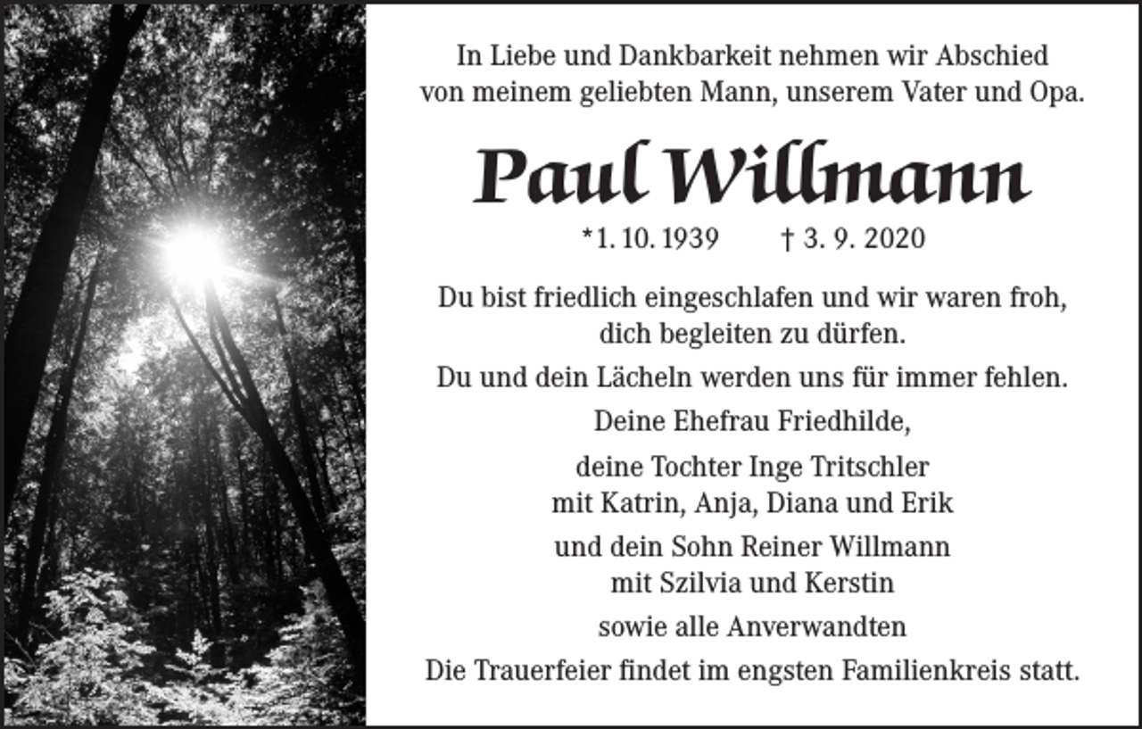 <p>In Liebe und Dankbarkeit nehmen wir Abschied<br />von meinem geliebten Mann, unserem Vater und Opa.</p><p>Paul Willmann<br />*1. 10. 1939</p><p>† 3. 9. 2020</p><p>Du bist friedlich eingeschlafen und wir waren froh,<br />dich begleiten zu dürfen.<br />Du und dein Lächeln werden uns für immer fehlen.<br />Deine Ehefrau Friedhilde,<br />deine Tochter Inge Tritschler<br />mit Katrin, Anja, Diana und Erik<br />und dein Sohn Reiner Willmann<br />mit Szilvia und Kerstin<br />sowie alle Anverwandten<br />Die Trauerfeier findet im engsten Familienkreis statt.</p>