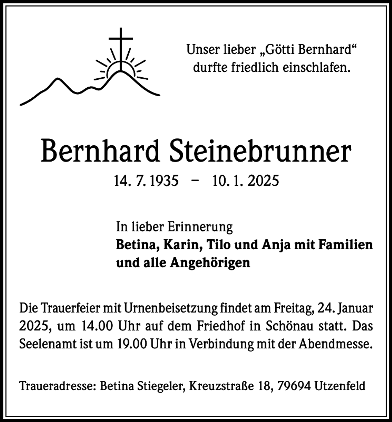 <p>Unser lieber „Götti Bernhard“<br />durfte friedlich einschlafen.</p><p>Bernhard Steinebrunner<br />14. 7. 1935 – 10. 1. 2025<br />In lieber Erinnerung<br />Betina, Karin, Tilo und Anja mit Familien<br />und alle Angehörigen<br />Die Trauerfeier mit Urnenbeisetzung findet am Freitag, 24. Januar<br />2025, um 14.00 Uhr auf dem Friedhof in Schönau statt. Das<br />Seelenamt ist um 19.00 Uhr in Verbindung mit der Abendmesse.<br />Traueradresse: Betina Stiegeler, Kreuzstraße 18, 79694 Utzenfeld</p>