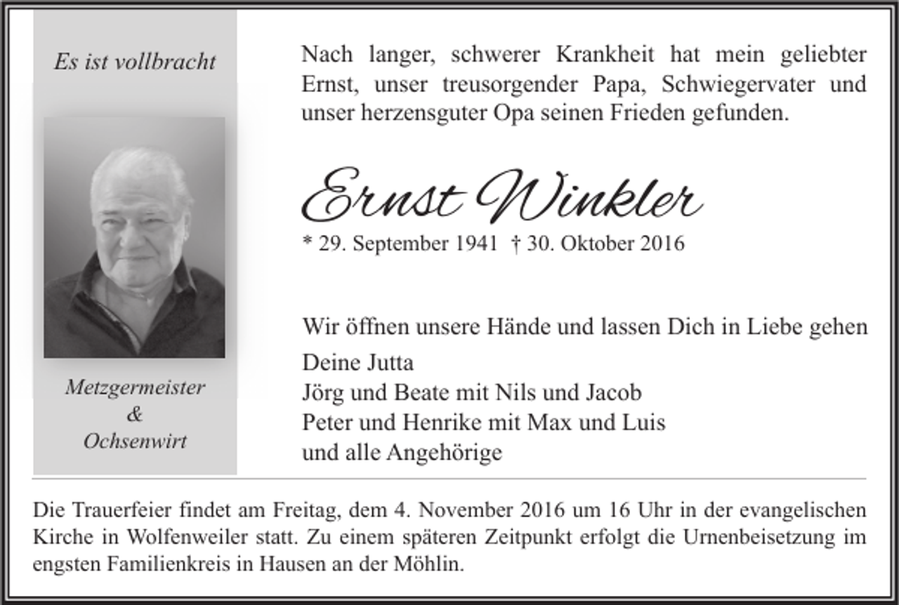 <p>Es ist vollbracht</p><p>Nach langer, schwerer Krankheit hat mein geliebter<br />Ernst, unser treusorgender Papa, Schwiegervater und<br />unser herzensguter Opa seinen Frieden gefunden.</p><p>Ernst Winkler<br />* 29. September 1941 † 30. Oktober 2016</p><p>Wir öffnen unsere Hände und lassen Dich in Liebe gehen<br />Metzgermeister<br />&amp;<br />Ochsenwirt</p><p>Deine Jutta<br />Jörg und Beate mit Nils und Jacob<br />Peter und Henrike mit Max und Luis<br />und alle Angehörige</p><p>Die Trauerfeier findet am Freitag, dem 4. November 2016 um 16 Uhr in der evangelischen<br />Kirche in Wolfenweiler statt. Zu einem späteren Zeitpunkt erfolgt die Urnenbeisetzung im<br />engsten Familienkreis in Hausen an der Möhlin.</p>
