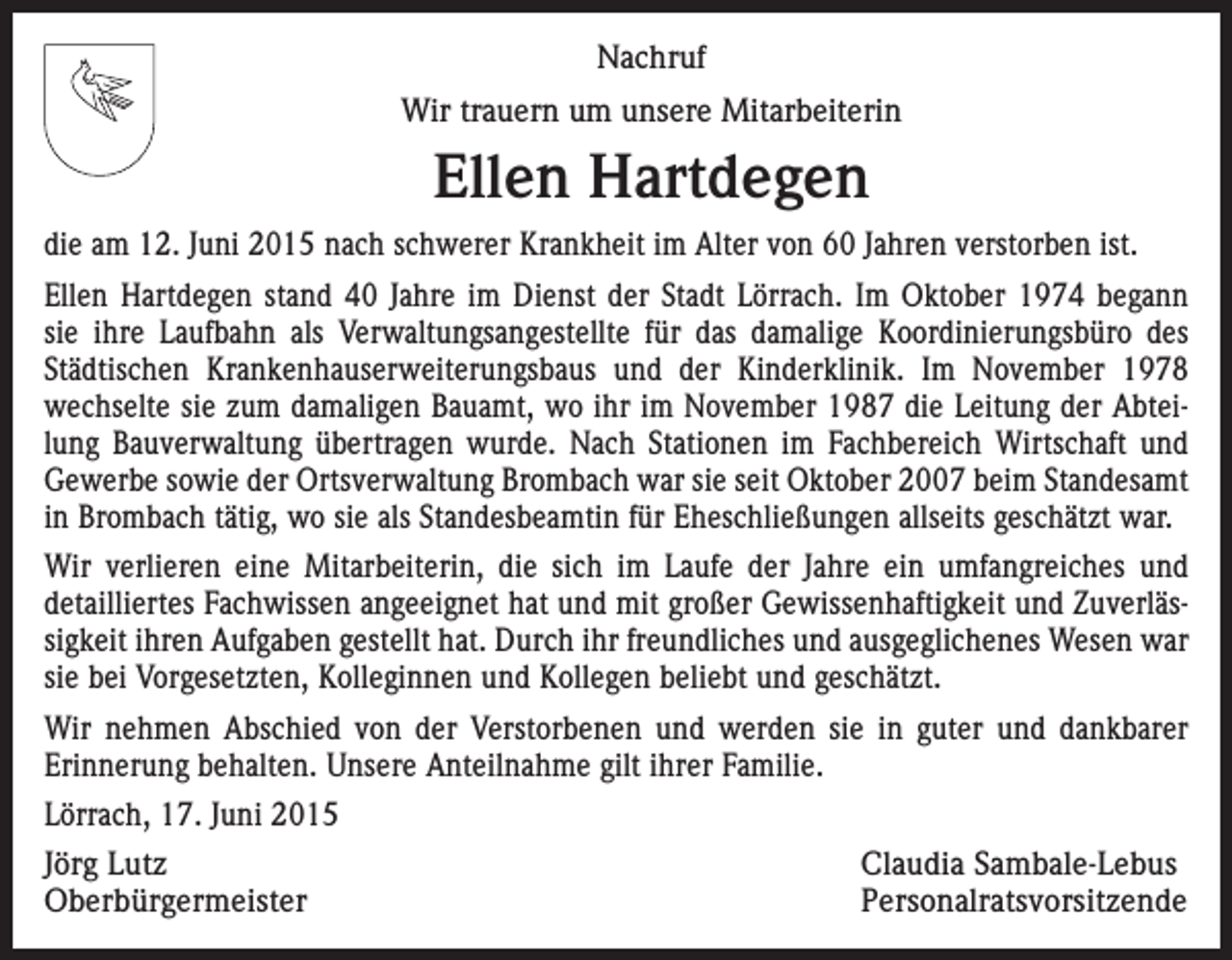 <p>Nachruf<br />Wir trauern um unsere Mitarbeiterin</p><p>Ellen Hartdegen<br />die am 12. Juni 2015 nach schwerer Krankheit im Alter von 60 Jahren verstorben ist.<br />Ellen Hartdegen stand 40 Jahre im Dienst der Stadt Lörrach. Im Oktober 1974 begann<br />sie ihre Laufbahn als Verwaltungsangestellte für das damalige Koordinierungsbüro des<br />Städtischen Krankenhauserweiterungsbaus und der Kinderklinik. Im November 1978<br />wechselte sie zum damaligen Bauamt, wo ihr im November 1987 die Leitung der Abteilung Bauverwaltung übertragen wurde. Nach Stationen im Fachbereich Wirtschaft und<br />Gewerbe sowie der Ortsverwaltung Brombach war sie seit Oktober 2007 beim Standesamt<br />in Brombach tätig, wo sie als Standesbeamtin für Eheschließungen allseits geschätzt war.<br />Wir verlieren eine Mitarbeiterin, die sich im Laufe der Jahre ein umfangreiches und<br />­detailliertes Fachwissen angeeignet hat und mit großer Gewissenhaftigkeit und Zuverlässigkeit ihren Aufgaben gestellt hat. Durch ihr freundliches und ausgeglichenes Wesen war<br />sie bei Vorgesetzten, Kolleginnen und Kollegen beliebt und geschätzt.<br />Wir nehmen Abschied von der Verstorbenen und werden sie in guter und dankbarer<br />­Erinnerung behalten. Unsere Anteilnahme gilt ihrer Familie.<br />Lörrach, 17. Juni 2015<br />Jörg Lutz<br />Claudia Sambale-Lebus<br />Oberbürgermeister Personalratsvorsitzende</p>