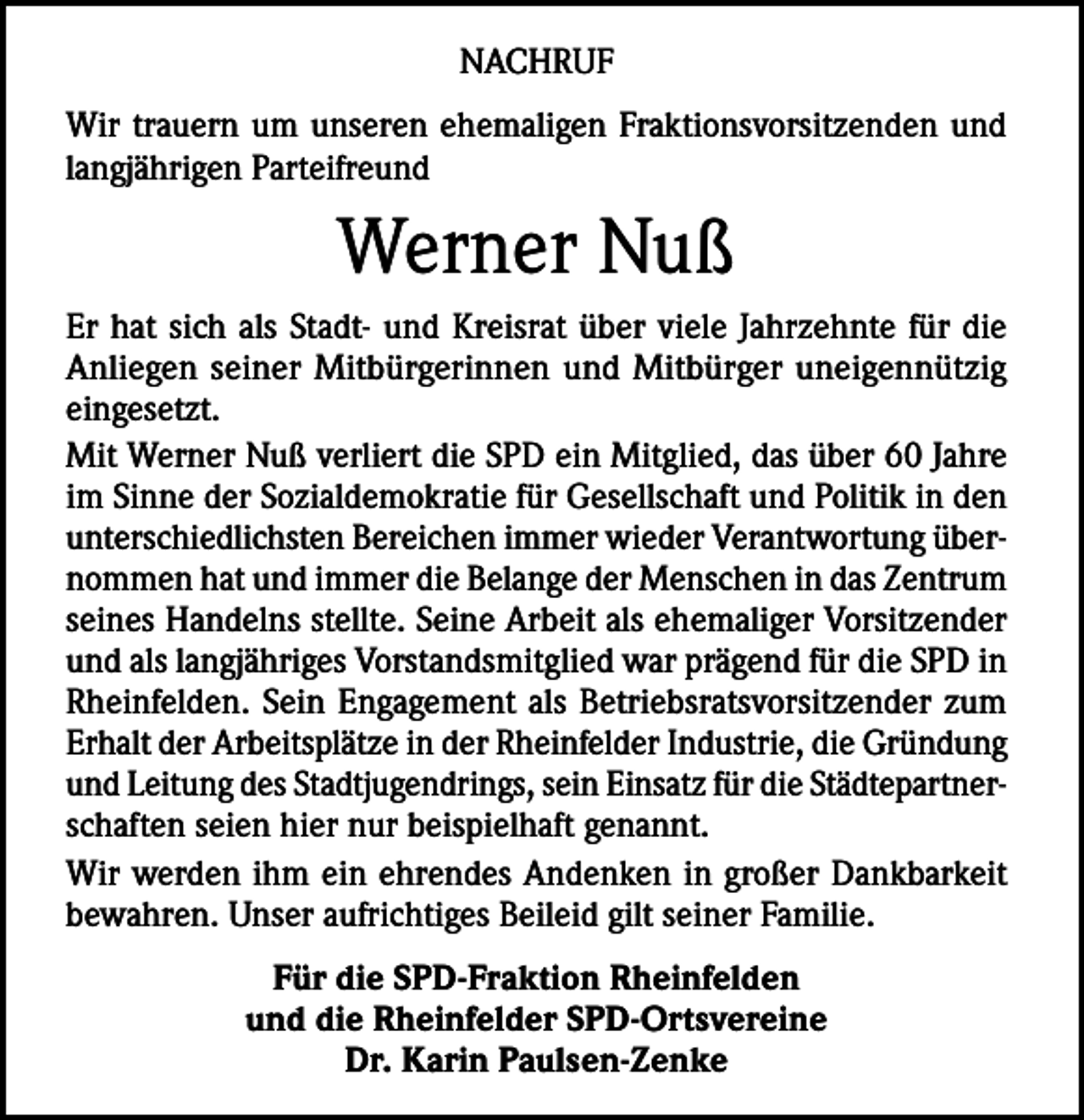 <p>NACHRUF<br />Wir trauern um unseren ehemaligen Fraktionsvorsitzenden und<br />langjährigen Parteifreund</p><p>Werner Nuß<br />Er hat sich als Stadt- und Kreisrat über viele Jahrzehnte für die<br />Anliegen seiner Mitbürgerinnen und Mitbürger uneigennützig<br />eingesetzt.<br />Mit Werner Nuß verliert die SPD ein Mitglied, das über 60 Jahre<br />im Sinne der Sozialdemokratie für Gesellschaft und Politik in den<br />unterschiedlichsten Bereichen immer wieder Verantwortung übernommen hat und immer die Belange der Menschen in das Zentrum<br />seines Handelns stellte. Seine Arbeit als ehemaliger Vorsitzender<br />und als langjähriges Vorstandsmitglied war prägend für die SPD in<br />Rheinfelden. Sein Engagement als Betriebsratsvorsitzender zum<br />Erhalt der Arbeitsplätze in der Rheinfelder Industrie, die Gründung<br />und Leitung des Stadtjugendrings, sein Einsatz für die Städtepartnerschaften seien hier nur beispielhaft genannt.<br />Wir werden ihm ein ehrendes Andenken in großer Dankbarkeit<br />bewahren. Unser aufrichtiges Beileid gilt seiner Familie.<br />Für die SPD-Fraktion Rheinfelden<br />und die Rheinfelder SPD-Ortsvereine<br />Dr. Karin Paulsen-Zenke</p>