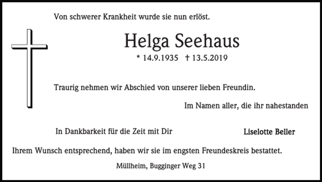 <p>Von schwerer Krankheit wurde sie nun erlöst.</p><p>Helga Seehaus<br />* 14.9.1935 † 13.5.2019</p><p>Traurig nehmen wir Abschied von unserer lieben Freundin.<br />Im Namen aller, die ihr nahestanden<br />In Dankbarkeit für die Zeit mit Dir<br />Ihrem Wunsch entsprechend, haben wir sie im engsten Freundeskreis bestattet.<br />Müllheim, Bugginger Weg 31</p>
