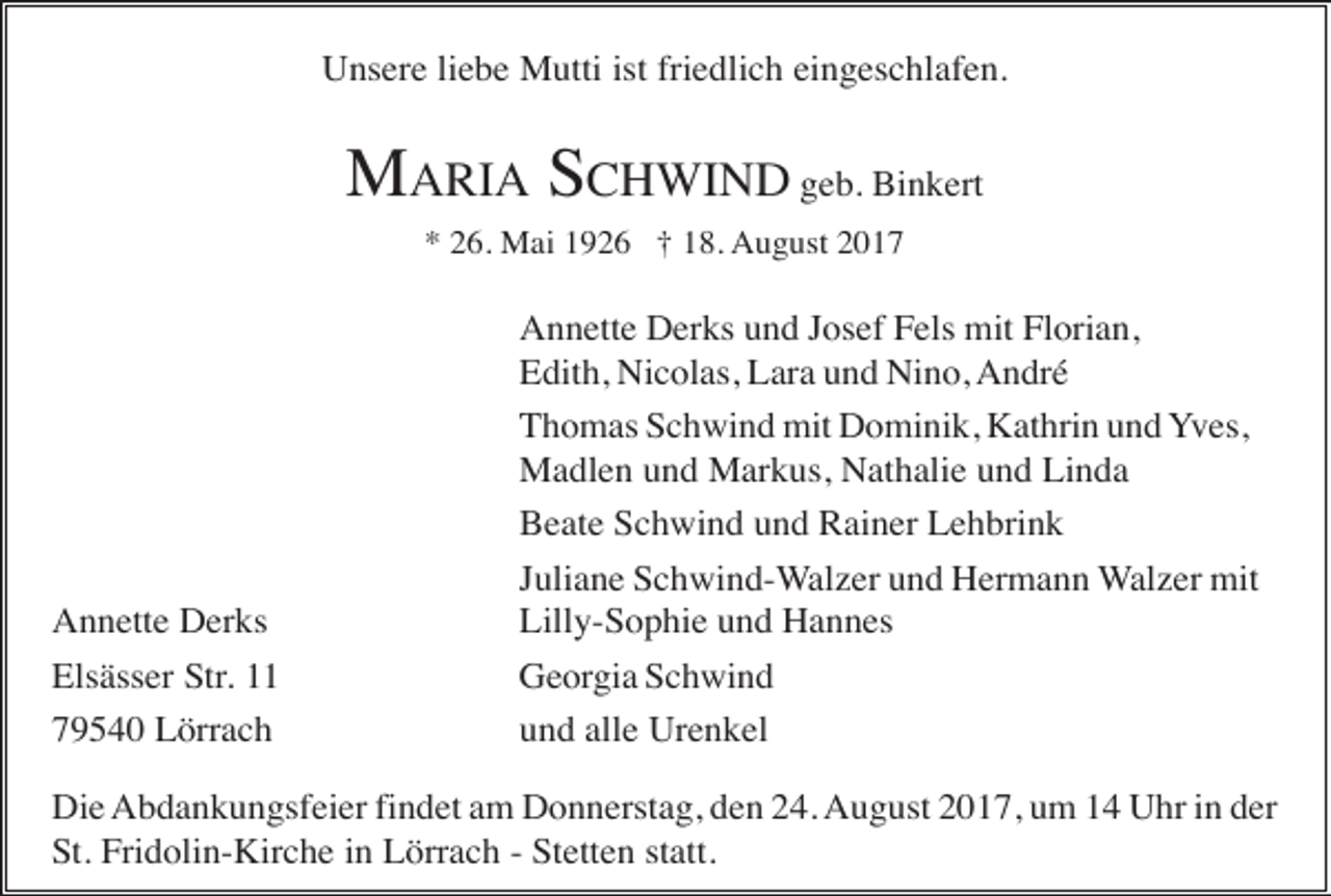 <p>Unsere liebe Mutti ist friedlich eingeschlafen.</p><p>MARIA SCHWIND geb. Binkert<br />* 26. Mai 1926 † 18. August 2017</p><p>Annette Derks<br />Elsässer Str. 11<br />79540 Lörrach</p><p>Annette Derks und Josef Fels mit Florian,<br />Edith, Nicolas, Lara und Nino, André<br />Thomas Schwind mit Dominik, Kathrin und Yves,<br />Madlen und Markus, Nathalie und Linda<br />Beate Schwind und Rainer Lehbrink<br />Juliane Schwind-Walzer und Hermann Walzer mit<br />Lilly-Sophie und Hannes<br />Georgia Schwind<br />und alle Urenkel</p><p>Die Abdankungsfeier findet am Donnerstag, den 24. August 2017, um 14 Uhr in der<br />St. Fridolin-Kirche in Lörrach - Stetten statt.</p>