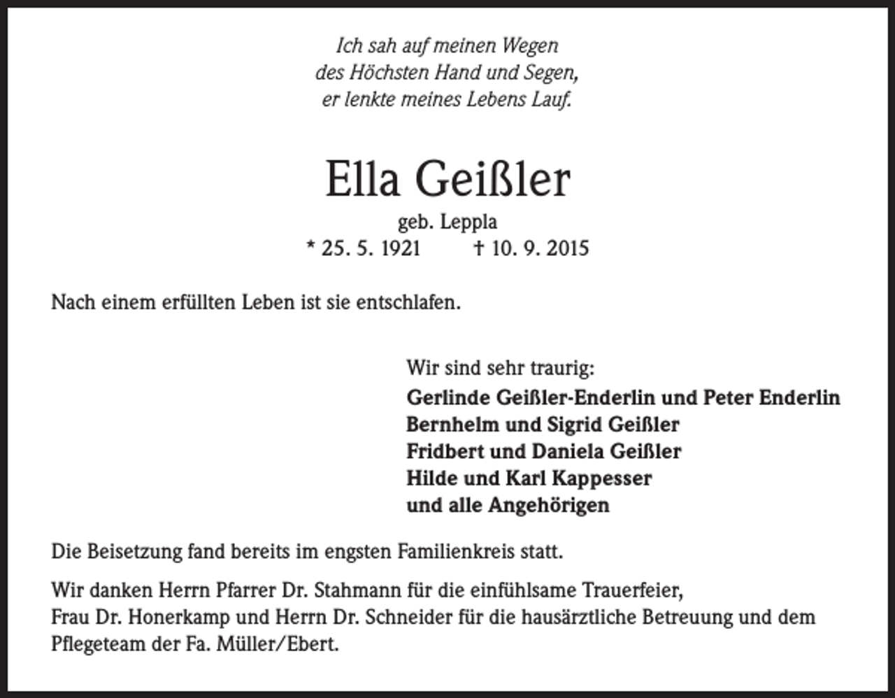 <p>Ich sah auf meinen Wegen<br />des Höchsten Hand und Segen,<br />er lenkte meines Lebens Lauf.</p><p>Ella Geißler</p><p>geb. Leppla<br />* 25. 5. 1921<br />† 10. 9. 2015<br />Nach einem erfüllten Leben ist sie entschlafen.<br />Wir sind sehr traurig:<br />Gerlinde Geißler-Enderlin und Peter Enderlin<br />Bernhelm und Sigrid Geißler<br />Fridbert und Daniela Geißler<br />Hilde und Karl Kappesser<br />und alle Angehörigen<br />Die Beisetzung fand bereits im engsten Familienkreis statt.<br />Wir danken Herrn Pfarrer Dr. Stahmann für die einfühlsame Trauerfeier,<br />Frau Dr. Honerkamp und Herrn Dr. Schneider für die hausärztliche Betreuung und dem<br />Pflegeteam der Fa. Müller/Ebert.</p>