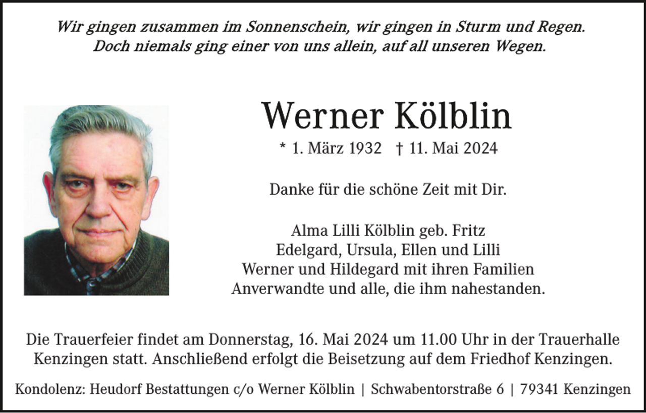 <p>* 1. März 1932 † 11. Mai 2024<br />Danke für die schöne Zeit mit Dir.<br />Alma Lilli Kölblin geb. Fritz<br />Edelgard, Ursula, Ellen und Lilli<br />Werner und Hildegard mit ihren Familien<br />Anverwandte und alle, die ihm nahestanden.<br />Die Trauerfeier findet am Donnerstag, 16. Mai 2024 um 11.00 Uhr in der Trauerhalle<br />Kenzingen statt. Anschließend erfolgt die Beisetzung auf dem Friedhof Kenzingen.<br />Kondolenz: Heudorf Bestattungen c/o Werner Kölblin | Schwabentorstraße 6 | 79341 Kenzingen</p>