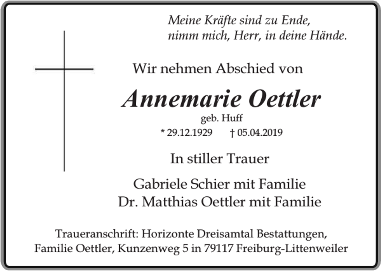 <p>Meine Kräfte sind zu Ende,<br />nimm mich, Herr, in deine Hände.</p><p>Wir nehmen Abschied von</p><p>Annemarie Oettler<br />geb. Huff<br />* 29.12.1929<br />† 05.04.2019</p><p>In stiller Trauer<br />Gabriele Schier mit Familie<br />Dr. Matthias Oettler mit Familie<br />Traueranschrift: Horizonte Dreisamtal Bestattungen,<br />Familie Oettler, Kunzenweg 5 in 79117 Freiburg-Littenweiler</p>