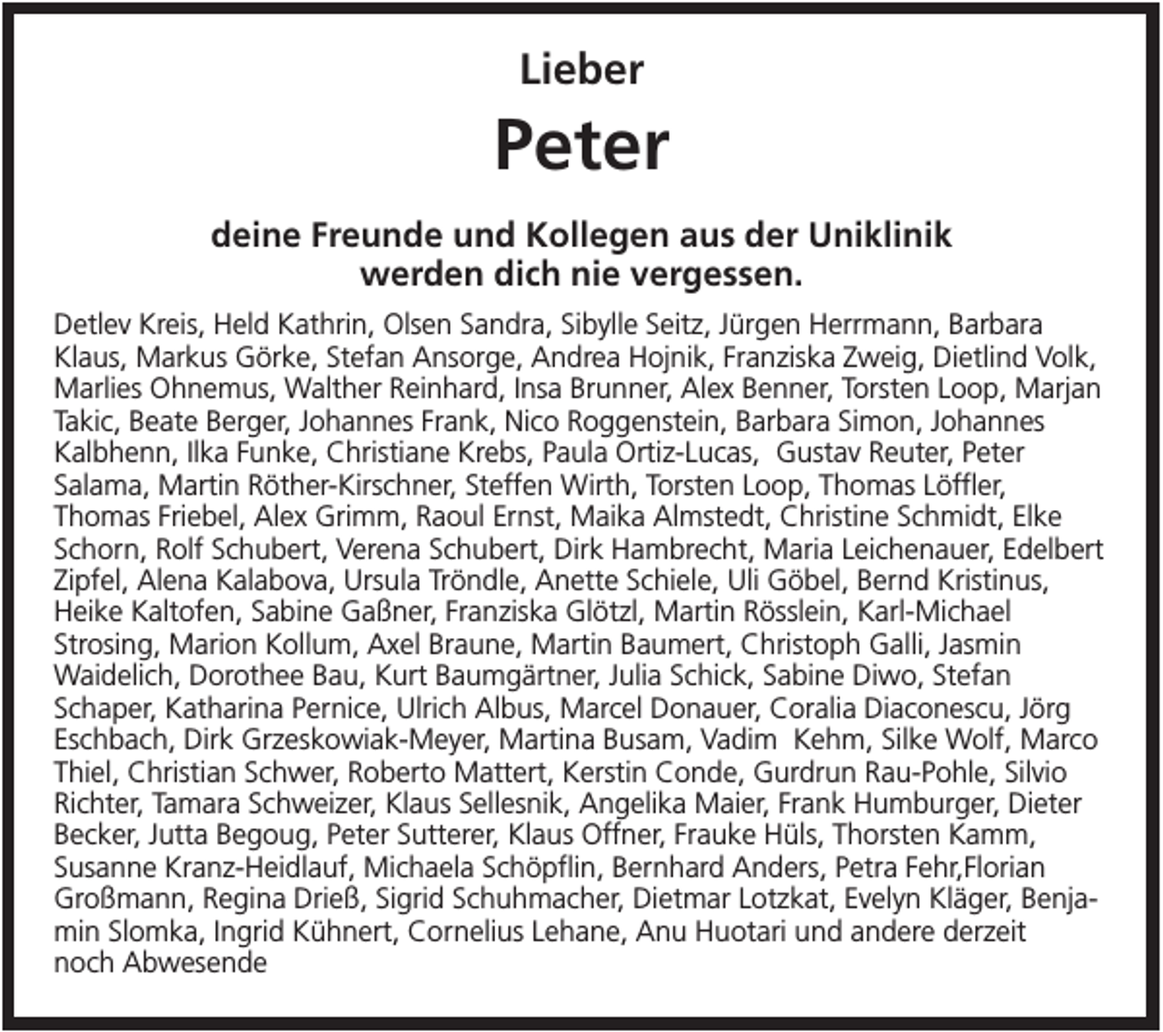 <p>Lieber</p><p>Peter<br />deine Freunde und Kollegen aus der Uniklinik<br />werden dich nie vergessen.<br />Detlev Kreis, Held Kathrin, Olsen Sandra, Sibylle Seitz, Jürgen Herrmann, Barbara<br />Klaus, Markus Görke, Stefan Ansorge, Andrea Hojnik, Franziska Zweig, Dietlind Volk,<br />Marlies Ohnemus, Walther Reinhard, Insa Brunner, Alex Benner, Torsten Loop, Marjan<br />Takic, Beate Berger, Johannes Frank, Nico Roggenstein, Barbara Simon, Johannes<br />Kalbhenn, Ilka Funke, Christiane Krebs, Paula Ortiz-Lucas, Gustav Reuter, Peter<br />Salama, Martin Röther-Kirschner, Steffen Wirth, Torsten Loop, Thomas Löffler,<br />Thomas Friebel, Alex Grimm, Raoul Ernst, Maika Almstedt, Christine Schmidt, Elke<br />Schorn, Rolf Schubert, Verena Schubert, Dirk Hambrecht, Maria Leichenauer, Edelbert<br />Zipfel, Alena Kalabova, Ursula Tröndle, Anette Schiele, Uli Göbel, Bernd Kristinus,<br />Heike Kaltofen, Sabine Gaßner, Franziska Glötzl, Martin Rösslein, Karl-Michael<br />Strosing, Marion Kollum, Axel Braune, Martin Baumert, Christoph Galli, Jasmin<br />Waidelich, Dorothee Bau, Kurt Baumgärtner, Julia Schick, Sabine Diwo, Stefan<br />Schaper, Katharina Pernice, Ulrich Albus, Marcel Donauer, Coralia Diaconescu, Jörg<br />Eschbach, Dirk Grzeskowiak-Meyer, Martina Busam, Vadim Kehm, Silke Wolf, Marco<br />Thiel, Christian Schwer, Roberto Mattert, Kerstin Conde, Gurdrun Rau-Pohle, Silvio<br />Richter, Tamara Schweizer, Klaus Sellesnik, Angelika Maier, Frank Humburger, Dieter<br />Becker, Jutta Begoug, Peter Sutterer, Klaus Offner, Frauke Hüls, Thorsten Kamm,<br />Susanne Kranz-Heidlauf, Michaela Schöpflin, Bernhard Anders, Petra Fehr,Florian<br />Großmann, Regina Drieß, Sigrid Schuhmacher, Dietmar Lotzkat, Evelyn Kläger, Benjamin Slomka, Ingrid Kühnert, Cornelius Lehane, Anu Huotari und andere derzeit<br />noch Abwesende</p>