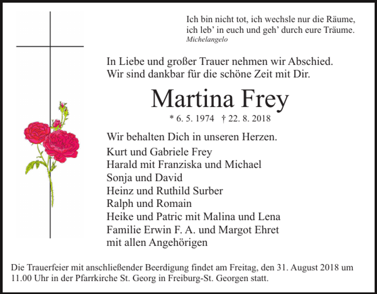 <p>Ich bin nicht tot, ich wechsle nur die Räume,<br />ich leb’ in euch und geh’ durch eure Träume.<br />Michelangelo</p><p>In Liebe und großer Trauer nehmen wir Abschied.<br />Wir sind dankbar für die schöne Zeit mit Dir.</p><p>Martina Frey<br />* 6. 5. 1974 † 22. 8. 2018</p><p>Wir behalten Dich in unseren Herzen.<br />Kurt und Gabriele Frey<br />Harald mit Franziska und Michael<br />Sonja und David<br />Heinz und Ruthild Surber<br />Ralph und Romain<br />Heike und Patric mit Malina und Lena<br />Familie Erwin F. A. und Margot Ehret<br />mit allen Angehörigen<br />Die Trauerfeier mit anschließender Beerdigung findet am Freitag, den 31. August 2018 um<br />11.00 Uhr in der Pfarrkirche St. Georg in Freiburg-St. Georgen statt.</p>