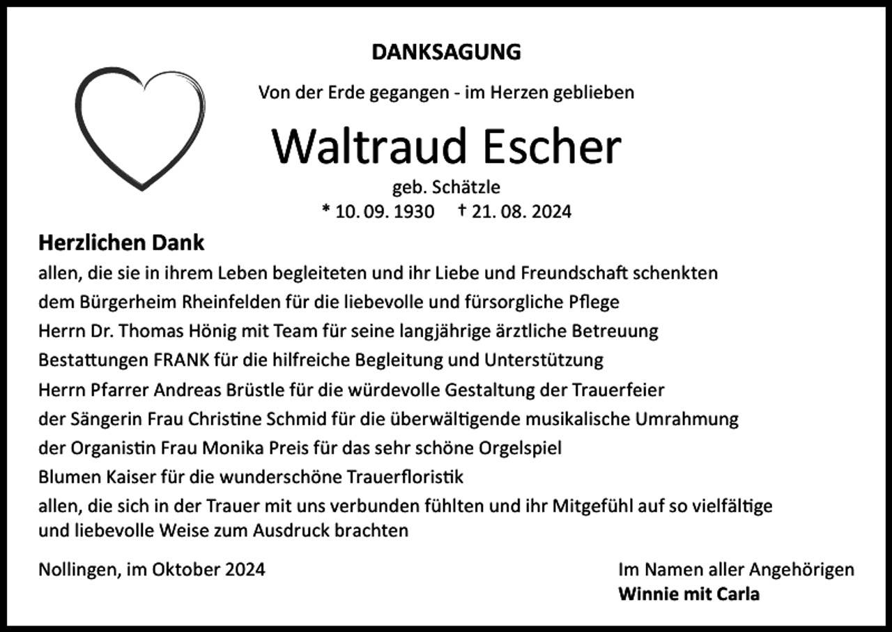 <p>DANKSAGUNG<br />Von der Erde gegangen - im Herzen geblieben</p><p>Waltraud Escher<br />geb. Schätzle<br />* 10. 09. 1930 † 21. 08. 2024</p><p>Herzlichen Dank</p><p>allen, die sie in ihrem Leben begleiteten und ihr Liebe und Freundschaft schenkten<br />dem Bürgerheim Rheinfelden für die liebevolle und fürsorgliche Pflege<br />Herrn Dr. Thomas Hönig mit Team für seine langjährige ärztliche Betreuung<br />Bestattungen FRANK für die hilfreiche Begleitung und Unterstützung<br />Herrn Pfarrer Andreas Brüstle für die würdevolle Gestaltung der Trauerfeier<br />der Sängerin Frau Christine Schmid für die überwältigende musikalische Umrahmung<br />der Organistin Frau Monika Preis für das sehr schöne Orgelspiel<br />Blumen Kaiser für die wunderschöne Trauerfloristik<br />allen, die sich in der Trauer mit uns verbunden fühlten und ihr Mitgefühl auf so vielfältige<br />und liebevolle Weise zum Ausdruck brachten<br />Nollingen, im Oktober 2024</p><p>Im Namen aller Angehörigen<br />Winnie mit Carla</p>