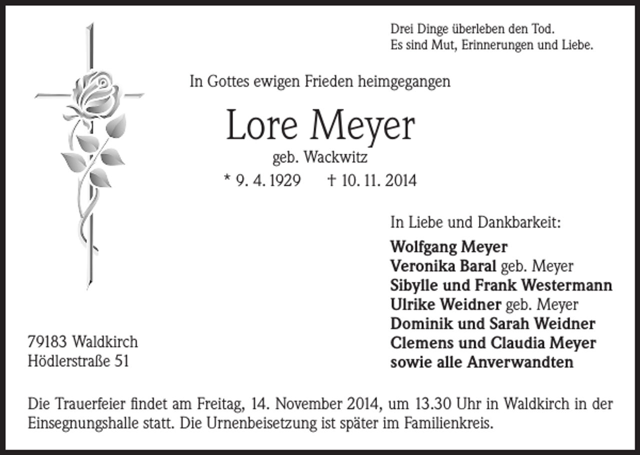 <p>Drei Dinge überleben den Tod.<br />Es sind Mut, Erinnerungen und Liebe.</p><p>In Gottes ewigen Frieden heimgegangen</p><p>Lore Meyer</p><p>geb. Wackwitz<br />* 9. 4. 1929 † 10. 11. 2014</p><p>79183 Waldkirch<br />Hödlerstraße 51</p><p>In Liebe und Dankbarkeit:<br />Wolfgang Meyer<br />Veronika Baral geb. Meyer<br />Sibylle und Frank Westermann<br />Ulrike Weidner geb. Meyer<br />Dominik und Sarah Weidner<br />Clemens und Claudia Meyer<br />sowie alle Anverwandten</p><p>Die Trauerfeier findet am Freitag, 14. November 2014, um 13.30 Uhr in Waldkirch in der<br />Einsegnungshalle statt. Die Urnenbeisetzung ist später im Familienkreis.</p>