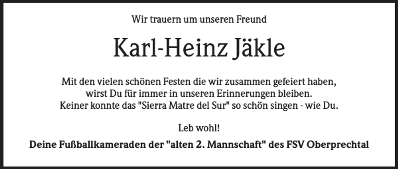<p>Wir trauern um unseren Freund</p><p>Karl-Heinz Jäkle<br />Mit den vielen schönen Festen die wir zusammen gefeiert haben,<br />wirst Du für immer in unseren Erinnerungen bleiben.<br />Keiner konnte das "Sierra Matre del Sur" so schön singen - wie Du.<br />Leb wohl!<br />Deine Fußballkameraden der "alten 2. Mannschaft" des FSV Oberprechtal</p>
