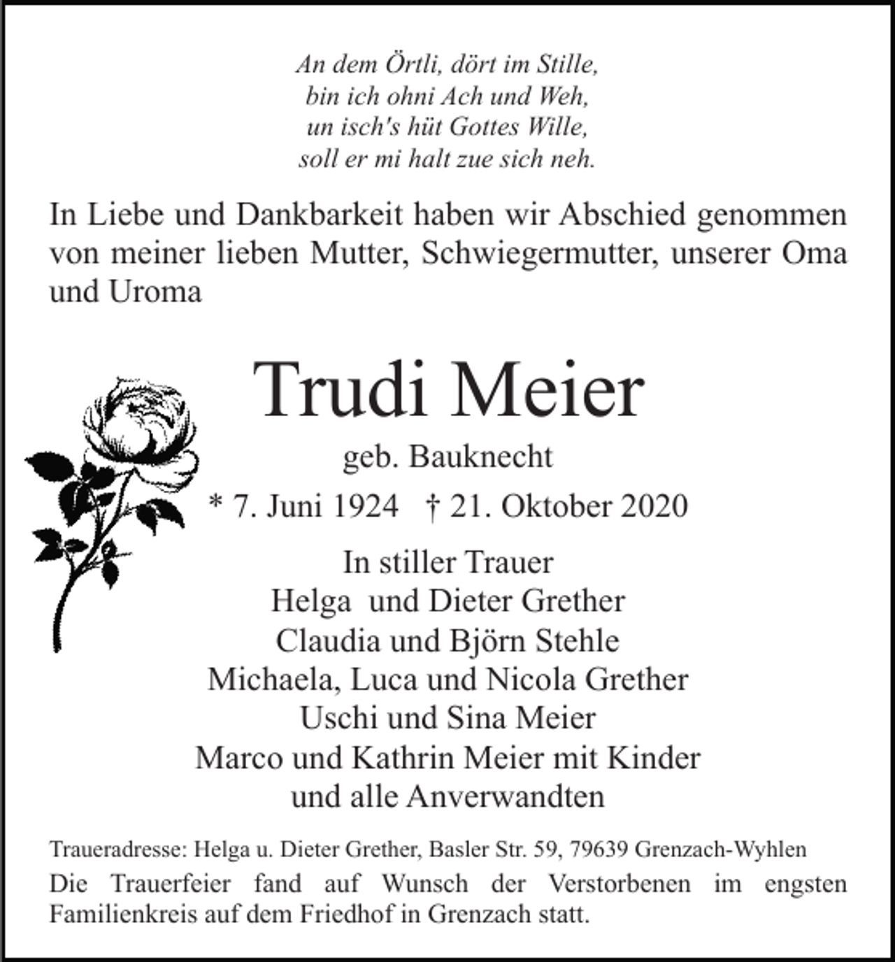 <p>An dem Örtli, dört im Stille,<br />bin ich ohni Ach und Weh,<br />un isch's hüt Gottes Wille,<br />soll er mi halt zue sich neh.</p><p>In Liebe und Dankbarkeit haben wir Abschied genommen<br />von meiner lieben Mutter, Schwiegermutter, unserer Oma<br />und Uroma</p><p>Trudi Meier<br />geb. Bauknecht<br />* 7. Juni 1924 † 21. Oktober 2020<br />In stiller Trauer<br />Helga und Dieter Grether<br />Claudia und Björn Stehle<br />Michaela, Luca und Nicola Grether<br />Uschi und Sina Meier<br />Marco und Kathrin Meier mit Kinder<br />und alle Anverwandten<br />Traueradresse: Helga u. Dieter Grether, Basler Str. 59, 79639 Grenzach-Wyhlen</p><p>Die Trauerfeier fand auf Wunsch der Verstorbenen im engsten<br />Familienkreis auf dem Friedhof in Grenzach statt.</p>