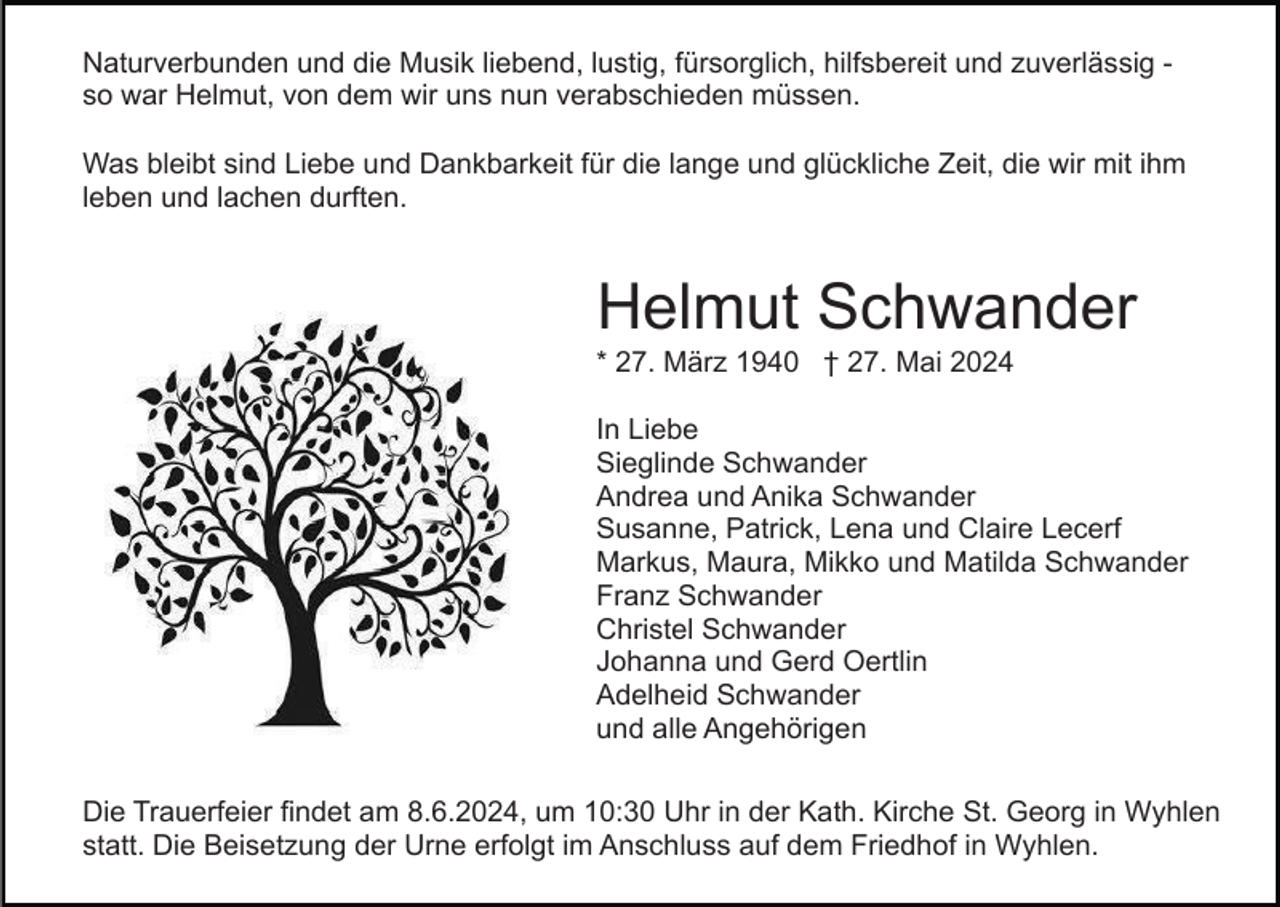 <p>Naturverbunden und die Musik liebend, lustig, fürsorglich, hilfsbereit und zuverlässig so war Helmut, von dem wir uns nun verabschieden müssen.<br />Was bleibt sind Liebe und Dankbarkeit für die lange und glückliche Zeit, die wir mit ihm<br />leben und lachen durften.</p><p>Helmut Schwander<br />* 27. März 1940 † 27. Mai 2024<br />In Liebe<br />Sieglinde Schwander<br />Andrea und Anika Schwander<br />Susanne, Patrick, Lena und Claire Lecerf<br />Markus, Maura, Mikko und Matilda Schwander<br />Franz Schwander<br />Christel Schwander<br />Johanna und Gerd Oertlin<br />Adelheid Schwander<br />und alle Angehörigen<br />Die Trauerfeier findet am 8.6.2024, um 10:30 Uhr in der Kath. Kirche St. Georg in Wyhlen<br />statt. Die Beisetzung der Urne erfolgt im Anschluss auf dem Friedhof in Wyhlen.</p>