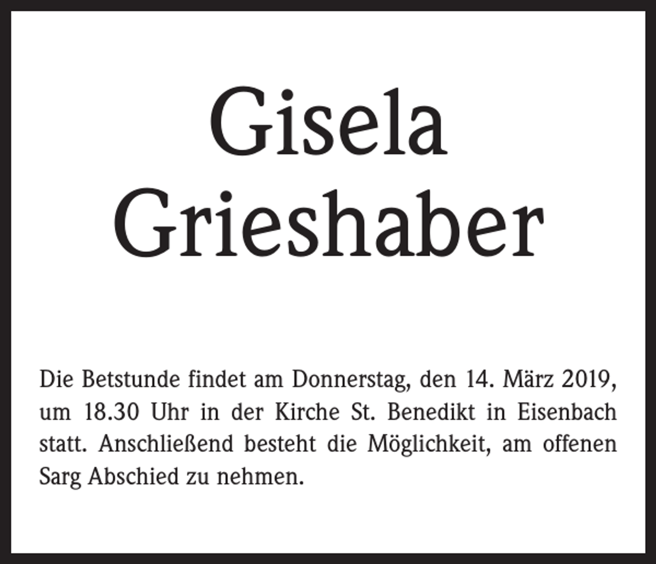 <p>Gisela<br />Grieshaber<br />Die Betstunde findet am Donnerstag, den 14. März 2019,<br />um 18.30 Uhr in der Kirche St. Benedikt in Eisenbach<br />statt. Anschließend besteht die Möglichkeit, am offenen<br />Sarg Abschied zu nehmen.</p>