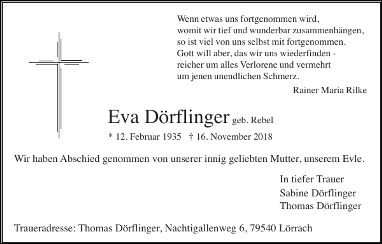 <p>Wenn etwas uns fortgenommen wird,<br />womit wir tief und wunderbar zusammenhängen,<br />so ist viel von uns selbst mit fortgenommen.<br />Gott will aber, das wir uns wiederfinden reicher um alles Verlorene und vermehrt<br />um jenen unendlichen Schmerz.<br />Rainer Maria Rilke</p><p>Eva Dörflinger geb. Rebel<br />* 12. Februar 1935 † 16. November 2018</p><p>Wir haben Abschied genommen von unserer innig geliebten Mutter, unserem Evle.<br />In tiefer Trauer<br />Sabine Dörflinger<br />Thomas Dörflinger<br />Traueradresse: Thomas Dörflinger, Nachtigallenweg 6, 79540 Lörrach</p>
