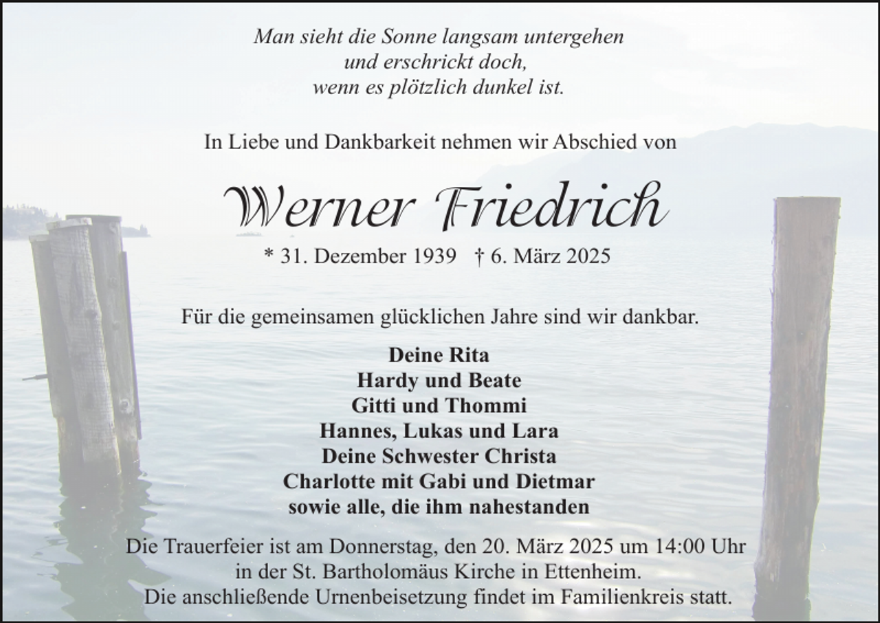 <p>Man sieht die Sonne langsam untergehen<br />und erschrickt doch,<br />wenn es plötzlich dunkel ist.<br />In Liebe und Dankbarkeit nehmen wir Abschied von</p><p>Werner Friedrich<br />* 31. Dezember 1939 † 6. März 2025</p><p>Für die gemeinsamen glücklichen Jahre sind wir dankbar.<br />Deine Rita<br />Hardy und Beate<br />Gitti und Thommi<br />Hannes, Lukas und Lara<br />Deine Schwester Christa<br />Charlotte mit Gabi und Dietmar<br />sowie alle, die ihm nahestanden<br />Die Trauerfeier ist am Donnerstag, den 20. März 2025 um 14:00 Uhr<br />in der St. Bartholomäus Kirche in Ettenheim.<br />Die anschließende Urnenbeisetzung findet im Familienkreis statt.</p>