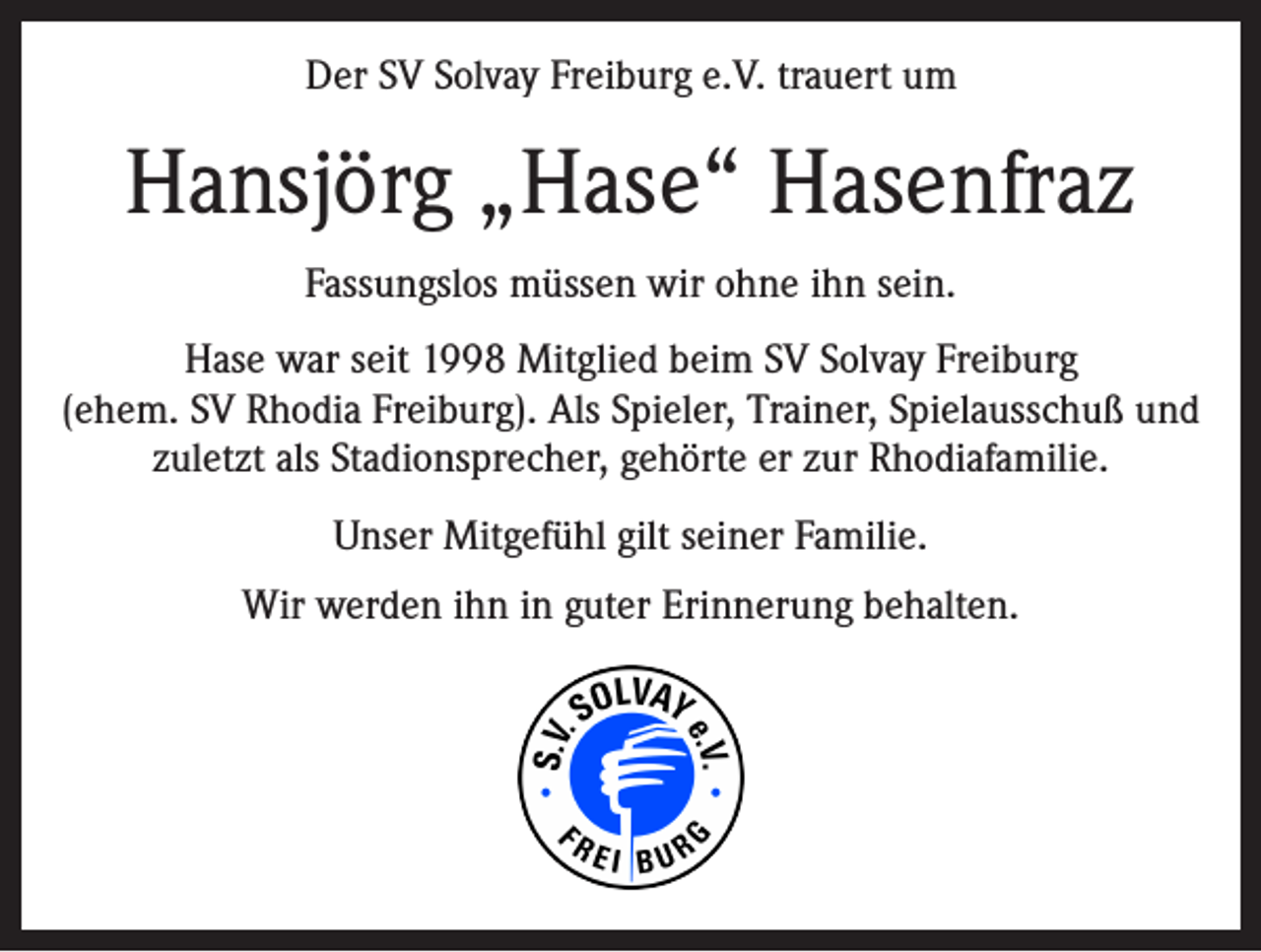 <p>Der SV Solvay Freiburg e.V. trauert um</p><p>Hansjörg „Hase“ Hasenfraz<br />Fassungslos müssen wir ohne ihn sein.<br />Hase war seit 1998 Mitglied beim SV Solvay Freiburg<br />(ehem. SV Rhodia Freiburg). Als Spieler, Trainer, Spielausschuß und<br />zuletzt als Stadionsprecher, gehörte er zur Rhodiafamilie.<br />Unser Mitgefühl gilt seiner Familie.<br />Wir werden ihn in guter Erinnerung behalten.</p>