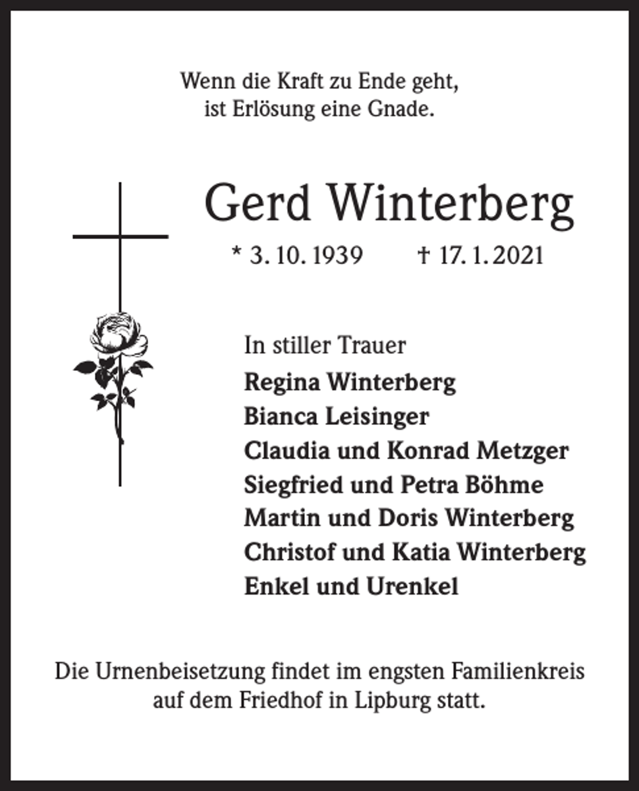 <p>Wenn die Kraft zu Ende geht,<br />ist Erlösung eine Gnade.</p><p>Gerd Winterberg<br />* 3. 10. 1939 † 17. 1. 2021<br />In stiller Trauer<br />Regina Winterberg<br />Bianca Leisinger<br />Claudia und Konrad Metzger<br />Siegfried und Petra Böhme<br />Martin und Doris Winterberg<br />Christof und Katia Winterberg<br />Enkel und Urenkel<br />Die Urnenbeisetzung findet im engsten Familienkreis<br />auf dem Friedhof in Lipburg statt.</p>
