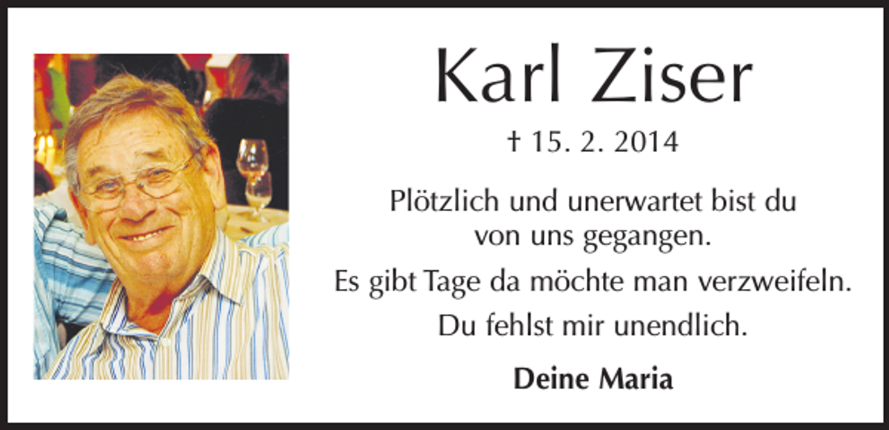 <p>Karl Ziser<br />† 15. 2. 2014<br />Plötzlich und unerwartet bist du<br />von uns gegangen.<br />Es gibt Tage da möchte man verzweifeln.<br />Du fehlst mir unendlich.<br />Deine Maria</p>
