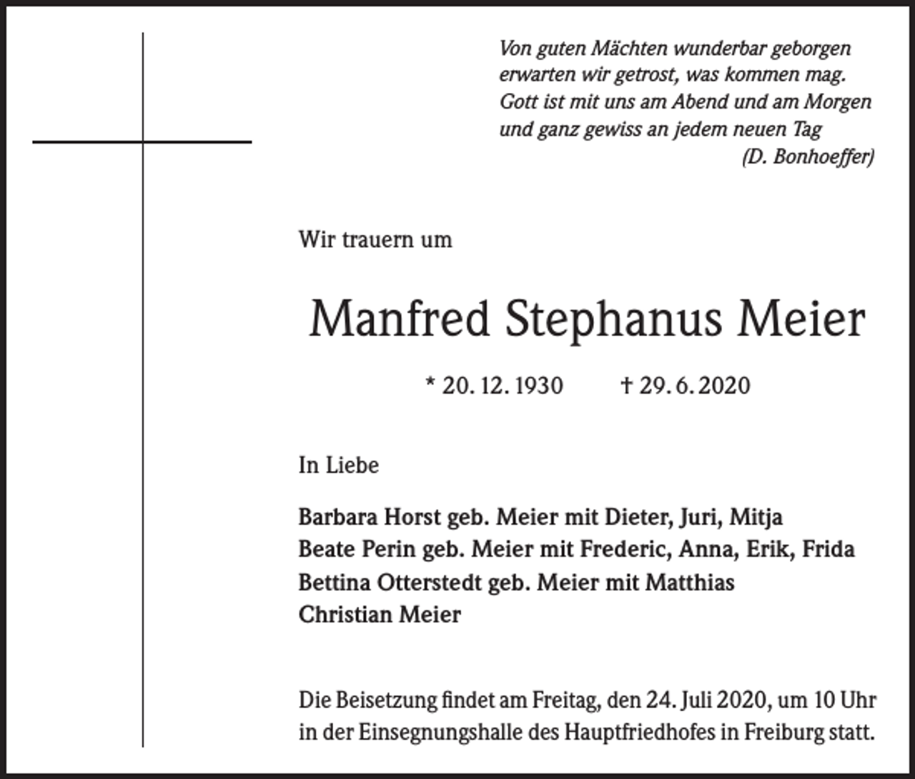 <p>Von guten Mächten wunderbar geborgen<br />erwarten wir getrost, was kommen mag.<br />Gott ist mit uns am Abend und am Morgen<br />und ganz gewiss an jedem neuen Tag</p><p>(D. Bonhoeffer)</p><p>Wir trauern um</p><p>Manfred Stephanus Meier<br />* 20. 12. 1930 † 29. 6. 2020<br />In Liebe<br />Barbara Horst geb. Meier mit Dieter, Juri, Mitja<br />Beate Perin geb. Meier mit Frederic, Anna, Erik, Frida<br />Bettina Otterstedt geb. Meier mit Matthias<br />Christian Meier<br />Die Beisetzung findet am Freitag, den 24. Juli 2020, um 10 Uhr<br />in der Einsegnungshalle des Hauptfriedhofes in Freiburg statt.</p>