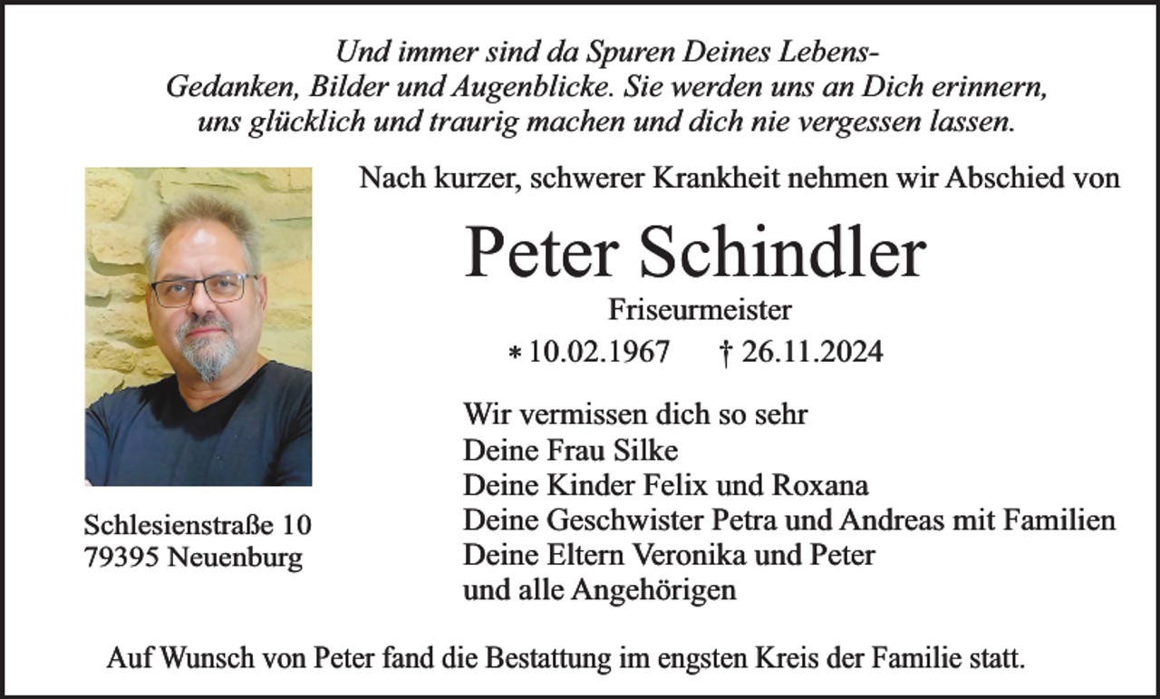 <p>Und immer sind da Spuren Deines LebensGedanken, Bilder und Augenblicke. Sie werden uns an Dich erinnern,<br />uns glücklich und traurig machen und dich nie vergessen lassen.<br />Nach kurzer, schwerer Krankheit nehmen wir Abschied von</p><p>Peter Schindler<br />Friseurmeister<br />† 26.11.2024<br />* 10.02.1967</p><p>Schlesienstraße 10<br />79395 Neuenburg</p><p>Wir vermissen dich so sehr<br />Deine Frau Silke<br />Deine Kinder Felix und Roxana<br />Deine Geschwister Petra und Andreas mit Familien<br />Deine Eltern Veronika und Peter<br />und alle Angehörigen</p><p>Auf Wunsch von Peter fand die Bestattung im engsten Kreis der Familie statt.</p>