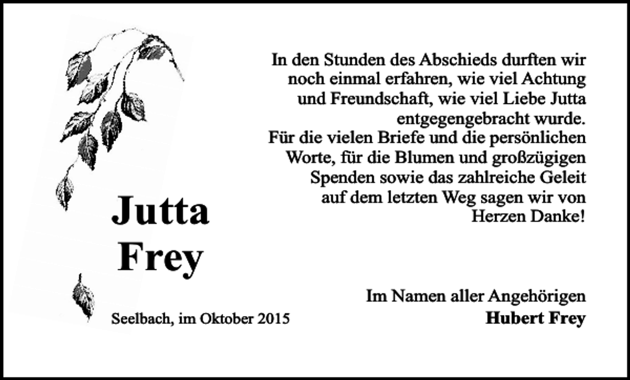 <p>Jutta<br />Frey</p><p>In den Stunden des Abschieds durften wir<br />noch einmal erfahren, wie viel Achtung<br />und Freundschaft, wie viel Liebe Jutta<br />entgegengebracht wurde.<br />Für die vielen Briefe und die persönlichen<br />Worte, für die Blumen und großzügigen<br />Spenden sowie das zahlreiche Geleit<br />auf dem letzten Weg sagen wir von<br />Herzen Danke!</p><p>Seelbach, im Oktober 2015</p><p>Im Namen aller Angehörigen<br />Hubert Frey</p>