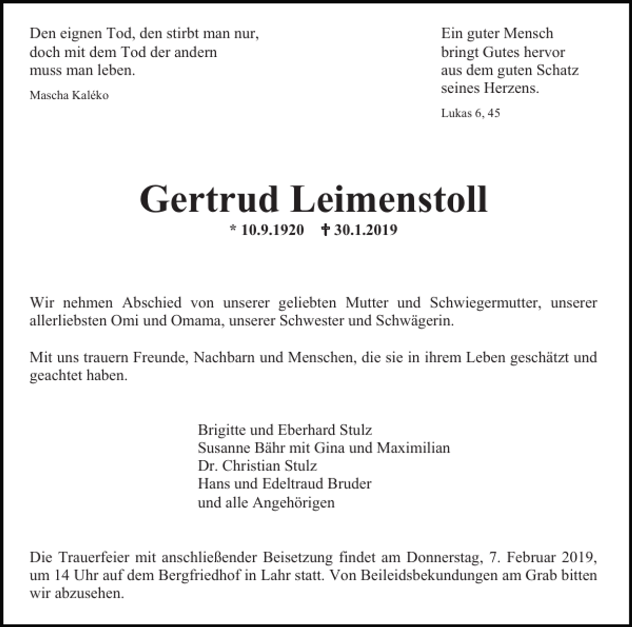 <p>Den eignen Tod, den stirbt man nur,<br />doch mit dem Tod der andern<br />muss man leben.<br />Mascha Kaléko</p><p>Ein guter Mensch<br />bringt Gutes hervor<br />aus dem guten Schatz<br />seines Herzens.<br />Lukas 6, 45</p><p>Gertrud Leimenstoll<br />* 10.9.1920  30.1.2019</p><p>Wir nehmen Abschied von unserer geliebten Mutter und Schwiegermutter, unserer<br />allerliebsten Omi und Omama, unserer Schwester und Schwägerin.<br />Mit uns trauern Freunde, Nachbarn und Menschen, die sie in ihrem Leben geschätzt und<br />geachtet haben.</p><p>Brigitte und Eberhard Stulz<br />Susanne Bähr mit Gina und Maximilian<br />Dr. Christian Stulz<br />Hans und Edeltraud Bruder<br />und alle Angehörigen</p><p>Die Trauerfeier mit anschließender Beisetzung findet am Donnerstag, 7. Februar 2019,<br />um 14 Uhr auf dem Bergfriedhof in Lahr statt. Von Beileidsbekundungen am Grab bitten<br />wir abzusehen.</p>