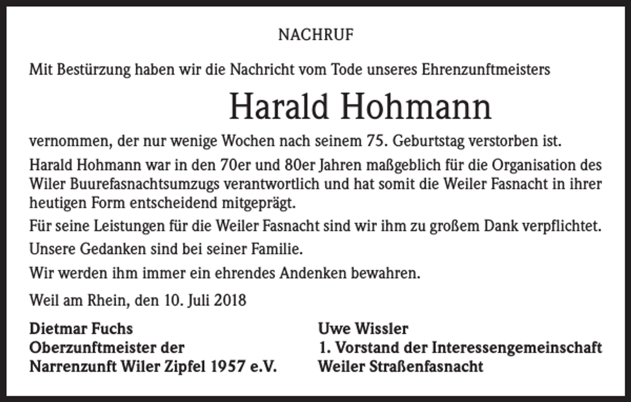 <p>NACHRUF<br />Mit Bestürzung haben wir die Nachricht vom Tode unseres Ehrenzunftmeisters</p><p>Harald Hohmann<br />vernommen, der nur wenige Wochen nach seinem 75. Geburtstag verstorben ist.<br />Harald Hohmann war in den 70er und 80er Jahren maßgeblich für die Organisation des<br />Wiler Buurefasnachtsumzugs verantwortlich und hat somit die Weiler Fasnacht in ihrer<br />heutigen Form entscheidend mitgeprägt.<br />Für seine Leistungen für die Weiler Fasnacht sind wir ihm zu großem Dank verpflichtet.<br />Unsere Gedanken sind bei seiner Familie.<br />Wir werden ihm immer ein ehrendes Andenken bewahren.<br />Weil am Rhein, den 10. Juli 2018<br />Dietmar Fuchs<br />Oberzunftmeister der<br />Narrenzunft Wiler Zipfel 1957 e.V.</p><p>Uwe Wissler<br />1. Vorstand der Interessengemeinschaft­<br />Weiler Straßenfasnacht</p>
