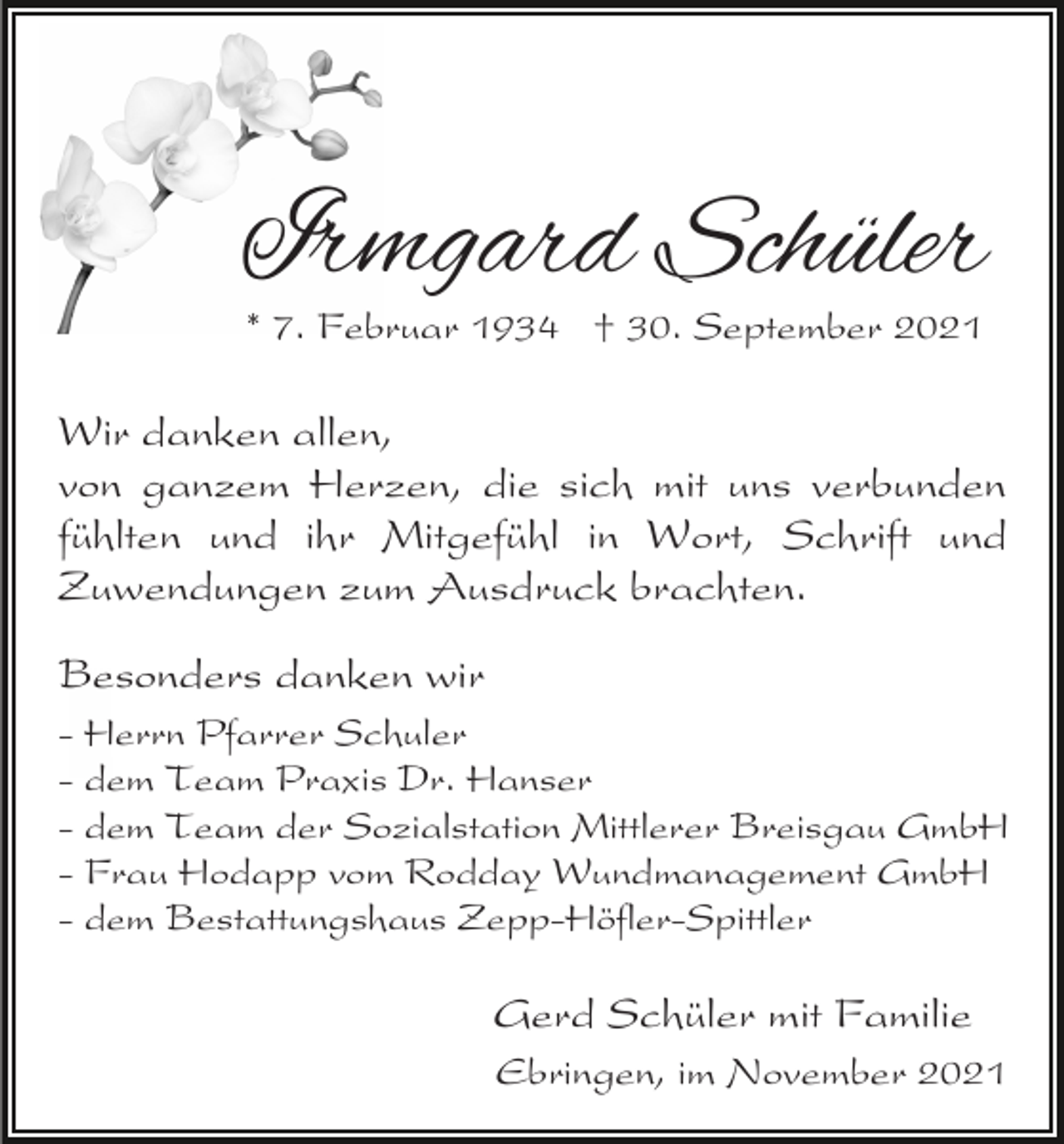 <p>Irmgard Schüler<br />* 7. Februar 1934 † 30. September 2021</p><p>Wir danken allen,<br />von ganzem Herzen, die sich mit uns verbunden<br />fühlten und ihr Mitgefühl in Wort, Schrift und<br />Zuwendungen zum Ausdruck brachten.<br />Besonders danken wir<br />- Herrn Pfarrer Schuler<br />- dem Team Praxis Dr. Hanser<br />- dem Team der Sozialstation Mittlerer Breisgau GmbH<br />- Frau Hodapp vom Rodday Wundmanagement GmbH<br />- dem Bestattungshaus Zepp-Höfler-Spittler</p><p>Gerd Schüler mit Familie<br />Ebringen, im November 2021</p>