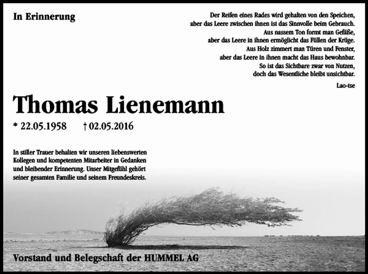 <p>In Erinnerung</p><p>Der Reifen eines Rades wird gehalten von den Speichen,<br />aber das Leere zwischen ihnen ist das Sinnvolle beim Gebrauch.<br />Aus nassem Ton formt man Gefäße,<br />aber das Leere in ihnen ermöglicht das Füllen der Krüge.<br />Aus Holz zimmert man Türen und Fenster,<br />aber das Leere in ihnen macht das Haus bewohnbar.<br />So ist das Sichtbare zwar von Nutzen,<br />doch das Wesentliche bleibt unsichtbar.<br />Lao-tse</p><p>Thomas Lienemann<br />* 22.05.1958</p><p>02.05.2016</p><p>In stiller Trauer behalten wir unseren liebenswerten<br />Kollegen und kompetenten Mitarbeiter in Gedanken<br />und bleibender Erinnerung. Unser Mitgefühl gehört<br />seiner gesamten Familie und seinem Freundeskreis.</p><p>Vorstand und Belegschaft der HUMMEL AG</p>