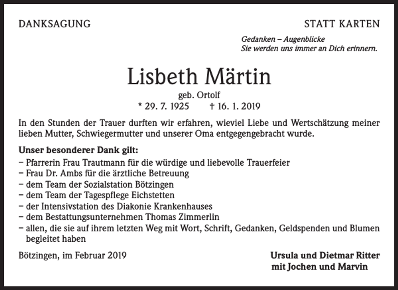 <p>DANKSAGUNG</p><p>STATT KARTEN<br />Gedanken – Augenblicke<br />Sie werden uns immer an Dich erinnern.</p><p>Lisbeth Märtin<br />geb. Ortolf<br />* 29. 7. 1925 † 16. 1. 2019</p><p>In den Stunden der Trauer durften wir erfahren, wieviel Liebe und Wertschätzung meiner<br />lieben Mutter, Schwiegermutter und unserer Oma entgegengebracht wurde.<br />Unser besonderer Dank gilt:<br />– Pfarrerin Frau Trautmann für die würdige und liebevolle Trauerfeier<br />– Frau Dr. Ambs für die ärztliche Betreuung<br />– dem Team der Sozialstation Bötzingen<br />– dem Team der Tagespflege Eichstetten<br />– der Intensivstation des Diakonie Krankenhauses<br />– dem Bestattungsunternehmen Thomas Zimmerlin<br />– allen, die sie auf ihrem letzten Weg mit Wort, Schrift, Gedanken, Geldspenden und Blumen<br />begleitet haben<br />Bötzingen, im Februar 2019</p><p>Ursula und Dietmar Ritter<br />mit Jochen und Marvin</p>