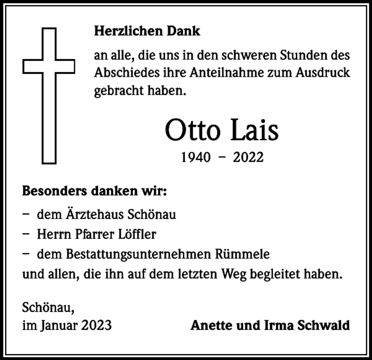 <p>Herzlichen Dank<br />an alle, die uns in den schweren Stunden des<br />Abschiedes ihre Anteilnahme zum Ausdruck<br />gebracht haben.</p><p>Otto Lais<br />1940 – 2022<br />Besonders danken wir:<br />– dem Ärztehaus Schönau<br />– Herrn Pfarrer Löffler<br />– dem Bestattungsunternehmen Rümmele<br />und allen, die ihn auf dem letzten Weg begleitet haben.<br />Schönau,<br />im Januar 2023</p><p>Anette und Irma Schwald</p>