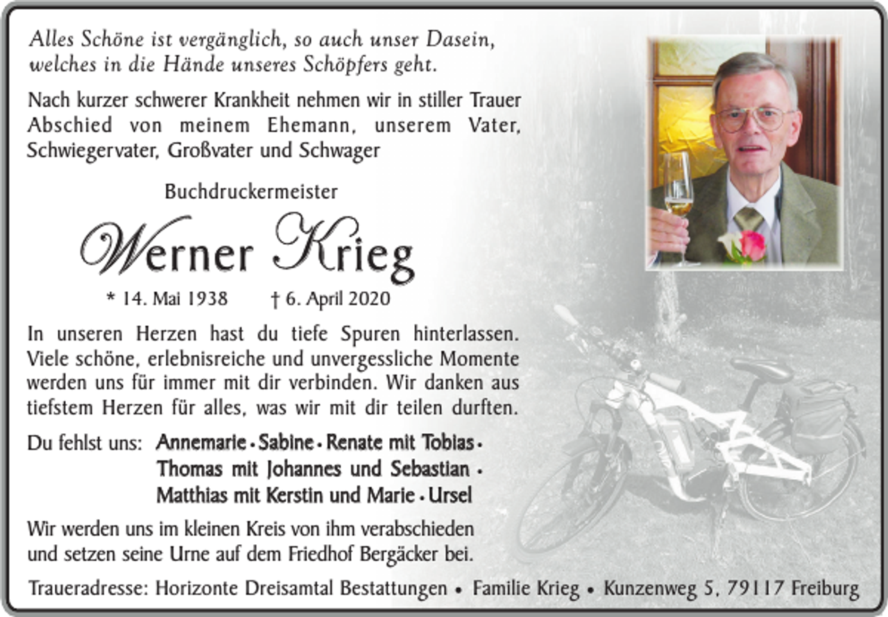 <p>Alles Schöne ist vergänglich, so auch unser Dasein,<br />welches in die Hände unseres Schöpfers geht.<br />Nach kurzer schwerer Krankheit nehmen wir in stiller Trauer<br />Abschied von meinem Ehemann, unserem Vater,<br />Schwiegervater, Großvater und Schwager<br />Buchdruckermeister</p><p>W erner K rieg<br />* 14. Mai 1938</p><p>† 6. April 2020</p><p>In unseren Herzen hast du tiefe Spuren hinterlassen.<br />Viele schöne, erlebnisreiche und unvergessliche Momente<br />werden uns für immer mit dir verbinden. Wir danken aus<br />tiefstem Herzen für alles, was wir mit dir teilen durften.<br />Du fehlst uns: Annemarie ¥ Sabine ¥ Renate mit Tobias ¥<br />Thomas mit Johannes und Sebastian ¥<br />Matthias mit Kerstin und Marie ¥ Ursel<br />Wir werden uns im kleinen Kreis von ihm verabschieden<br />und setzen seine Urne auf dem Friedhof Bergäcker bei.<br />Traueradresse: Horizonte Dreisamtal Bestattungen ¥ Familie Krieg ¥ Kunzenweg 5, 79117 Freiburg</p>