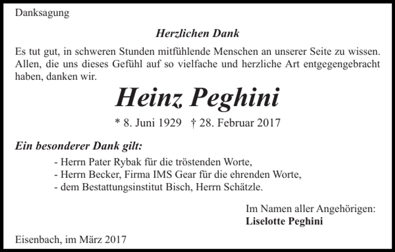 <p>Danksagung</p><p>Herzlichen Dank<br />Es tut gut, in schweren Stunden mitfühlende Menschen an unserer Seite zu wissen.<br />Allen, die uns dieses Gefühl auf so vielfache und herzliche Art entgegengebracht<br />haben, danken wir.</p><p>Heinz Peghini</p><p>* 8. Juni 1929 † 28. Februar 2017<br />Ein besonderer Dank gilt:<br />- Herrn Pater Rybak für die tröstenden Worte,<br />- Herrn Becker, Firma IMS Gear für die ehrenden Worte,<br />- dem Bestattungsinstitut Bisch, Herrn Schätzle.<br />Im Namen aller Angehörigen:<br />Liselotte Peghini<br />Eisenbach, im März 2017</p>