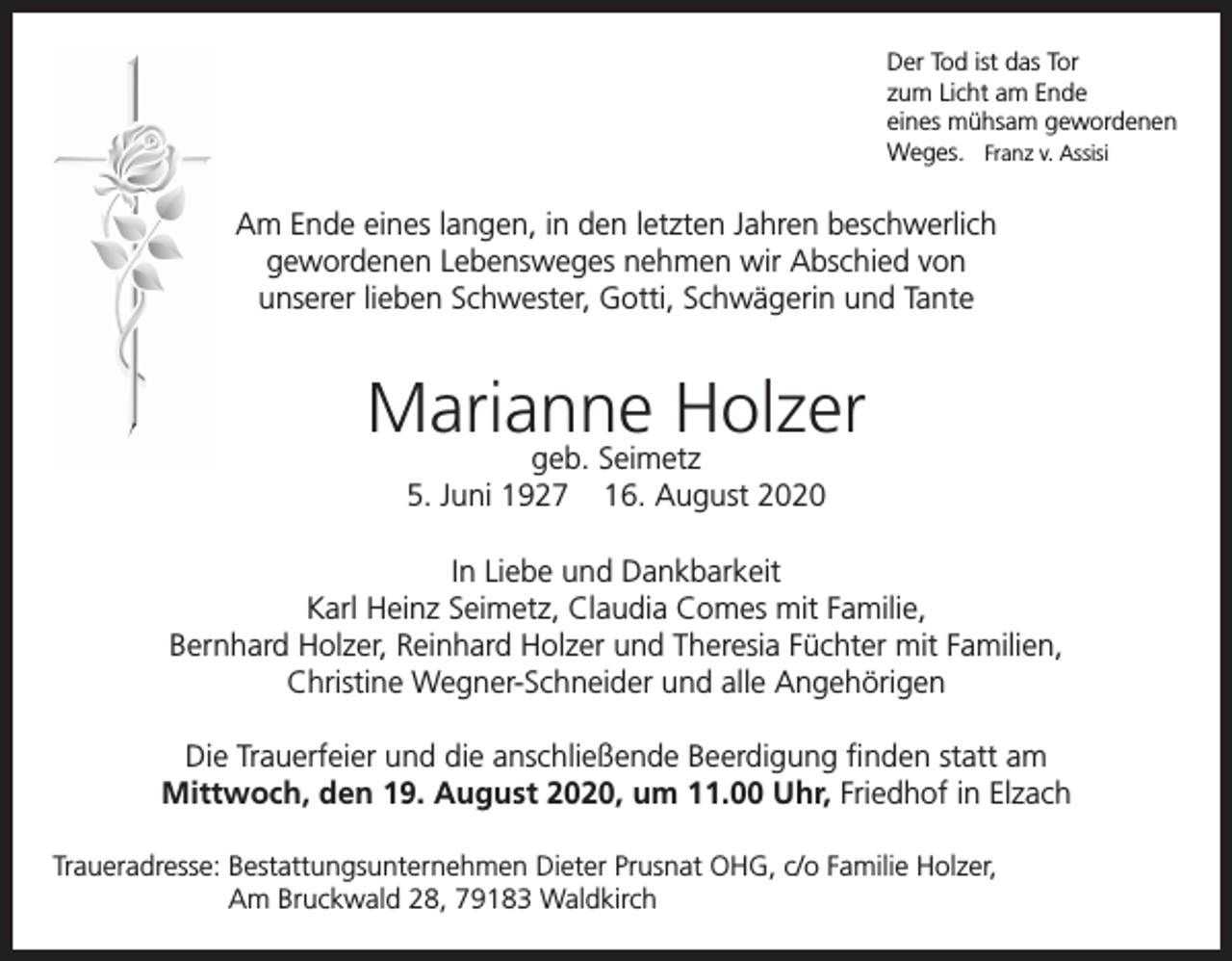 <p>Der Tod ist das Tor<br />zum Licht am Ende<br />eines mühsam gewordenen<br />Weges. Franz v. Assisi</p><p>Am Ende eines langen, in den letzten Jahren beschwerlich<br />gewordenen Lebensweges nehmen wir Abschied von<br />unserer lieben Schwester, Gotti, Schwägerin und Tante</p><p>Marianne Holzer<br />geb. Seimetz<br />5. Juni 1927 16. August 2020</p><p>In Liebe und Dankbarkeit<br />Karl Heinz Seimetz, Claudia Comes mit Familie,<br />Bernhard Holzer, Reinhard Holzer und Theresia Füchter mit Familien,<br />Christine Wegner-Schneider und alle Angehörigen<br />Die Trauerfeier und die anschließende Beerdigung finden statt am<br />Mittwoch, den 19. August 2020, um 11.00 Uhr, Friedhof in Elzach<br />Traueradresse: Bestattungsunternehmen Dieter Prusnat OHG, c/o Familie Holzer,<br />Am Bruckwald 28, 79183 Waldkirch</p>
