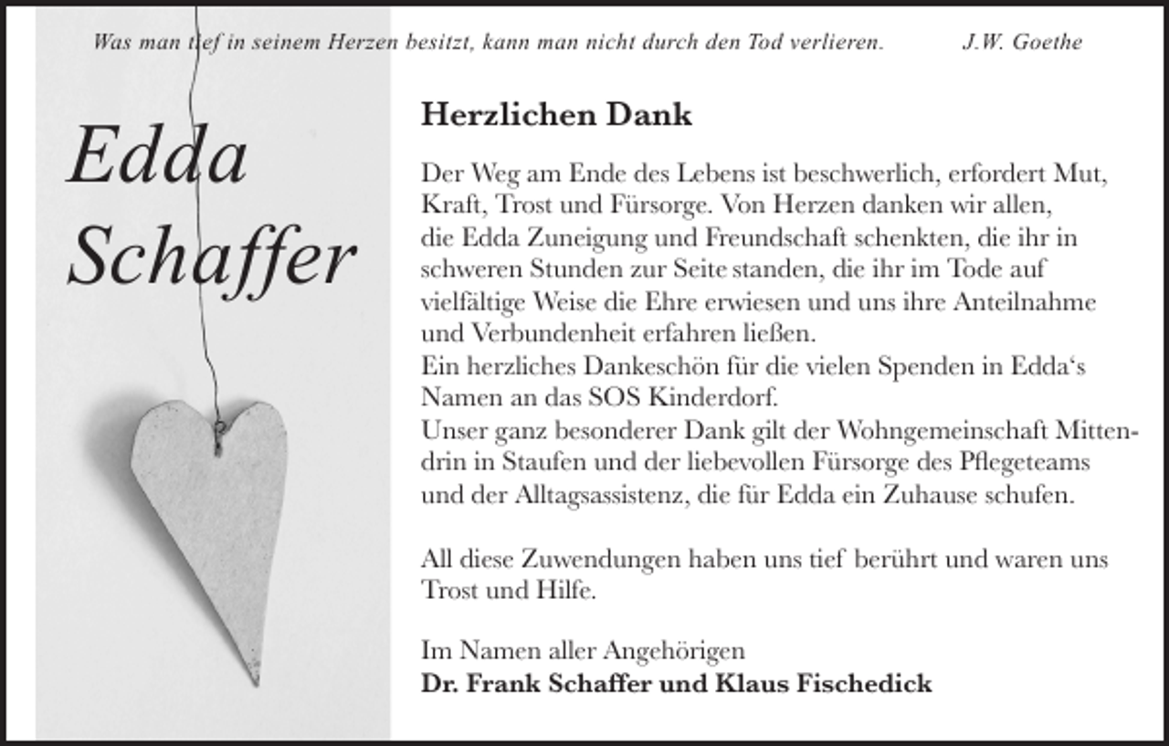 <p>Was man tief in seinem Herzen besitzt, kann man nicht durch den Tod verlieren.</p><p>Edda<br />Schaffer</p><p>J.W. Goethe</p><p>Herzlichen Dank<br />Der Weg am Ende des Lebens ist beschwerlich, erfordert Mut,<br />Kraft, Trost und Fürsorge. Von Herzen danken wir allen,<br />die Edda Zuneigung und Freundschaft schenkten, die ihr in<br />schweren Stunden zur Seite standen, die ihr im Tode auf<br />vielfältige Weise die Ehre erwiesen und uns ihre Anteilnahme<br />und Verbundenheit erfahren ließen.<br />Ein herzliches Dankeschön für die vielen Spenden in Edda‘s<br />Namen an das SOS Kinderdorf.<br />Unser ganz besonderer Dank gilt der Wohngemeinschaft Mittendrin in Staufen und der liebevollen Fürsorge des Pflegeteams<br />und der Alltagsassistenz, die für Edda ein Zuhause schufen.<br />All diese Zuwendungen haben uns tief berührt und waren uns<br />Trost und Hilfe.<br />Im Namen aller Angehörigen<br />Dr. Frank Schaffer und Klaus Fischedick</p>