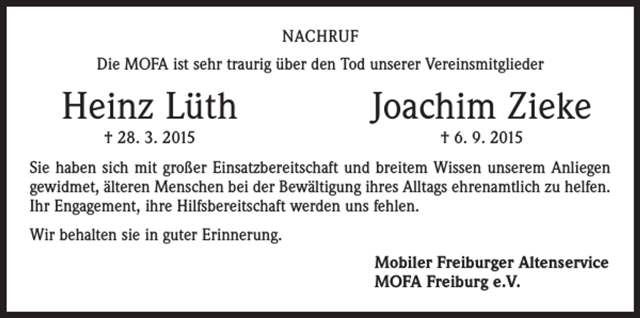 <p>NACHRUF<br />Die MOFA ist sehr traurig über den Tod unserer Vereinsmitglieder</p><p>Heinz Lüth</p><p>† 28. 3. 2015</p><p>Joachim Zieke<br />† 6. 9. 2015</p><p>Sie haben sich mit großer Einsatzbereitschaft und breitem Wissen unserem Anliegen<br />gewidmet, älteren Menschen bei der Bewältigung ihres Alltags ehrenamtlich zu helfen.<br />Ihr Engagement, ihre Hilfsbereitschaft werden uns fehlen.<br />Wir behalten sie in guter Erinnerung.<br />Mobiler Freiburger Altenservice<br />MOFA Freiburg e.V.</p>