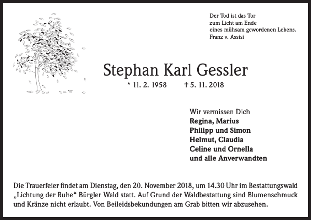 <p>Der Tod ist das Tor<br />zum Licht am Ende<br />eines mühsam gewordenen Lebens.<br />Franz v. Assisi</p><p>Stephan Karl Gessler<br />* 11. 2. 1958</p><p>† 5. 11. 2018<br />Wir vermissen Dich<br />Regina, Marius<br />Philipp und Simon<br />Helmut, Claudia<br />Celine und Ornella<br />und alle Anverwandten</p><p>Die Trauerfeier findet am Dienstag, den 20. November 2018, um 14.30 Uhr im Bestattungswald<br />„Lichtung der Ruhe“ Bürgler Wald statt. Auf Grund der Waldbestattung sind Blumenschmuck<br />und Kränze nicht erlaubt. Von Beileidsbekundungen am Grab bitten wir abzusehen.</p>