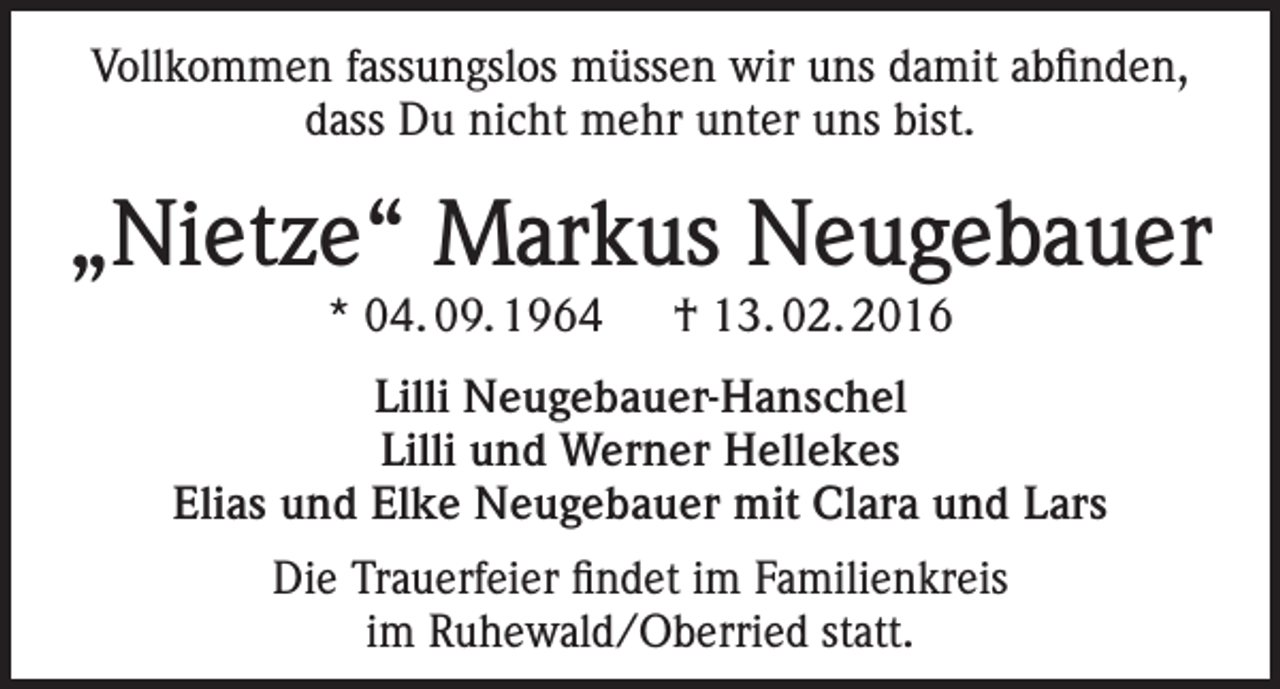 <p>Vollkommen fassungslos müssen wir uns damit abfinden,<br />dass Du nicht mehr unter uns bist.</p><p>„Nietze“ Markus Neugebauer<br />* 04. 09. 1964 † 13. 02. 2016<br />Lilli Neugebauer-Hanschel<br />Lilli und Werner Hellekes<br />Elias und Elke Neugebauer mit Clara und Lars<br />Die Trauerfeier findet im Familienkreis<br />im Ruhewald/Oberried statt.</p>