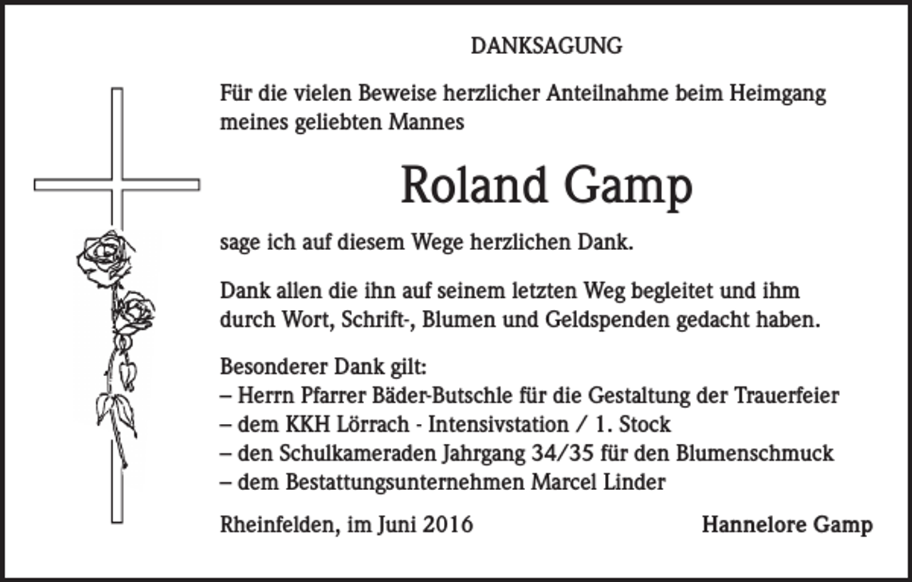 <p>DANKSAGUNG<br />Für die vielen Beweise herzlicher Anteilnahme beim Heimgang<br />meines geliebten Mannes</p><p>Roland Gamp<br />sage ich auf diesem Wege herzlichen Dank.<br />Dank allen die ihn auf seinem letzten Weg begleitet und ihm<br />durch Wort, Schrift-, Blumen und Geldspenden gedacht haben.<br />Besonderer Dank gilt:<br />– Herrn Pfarrer Bäder-Butschle für die Gestaltung der Trauerfeier<br />– dem KKH Lörrach - Intensivstation / 1. Stock<br />– den Schulkameraden Jahrgang 34/35 für den Blumenschmuck<br />– dem Bestattungsunternehmen Marcel Linder<br />Rheinfelden, im Juni 2016</p><p>Hannelore Gamp</p>