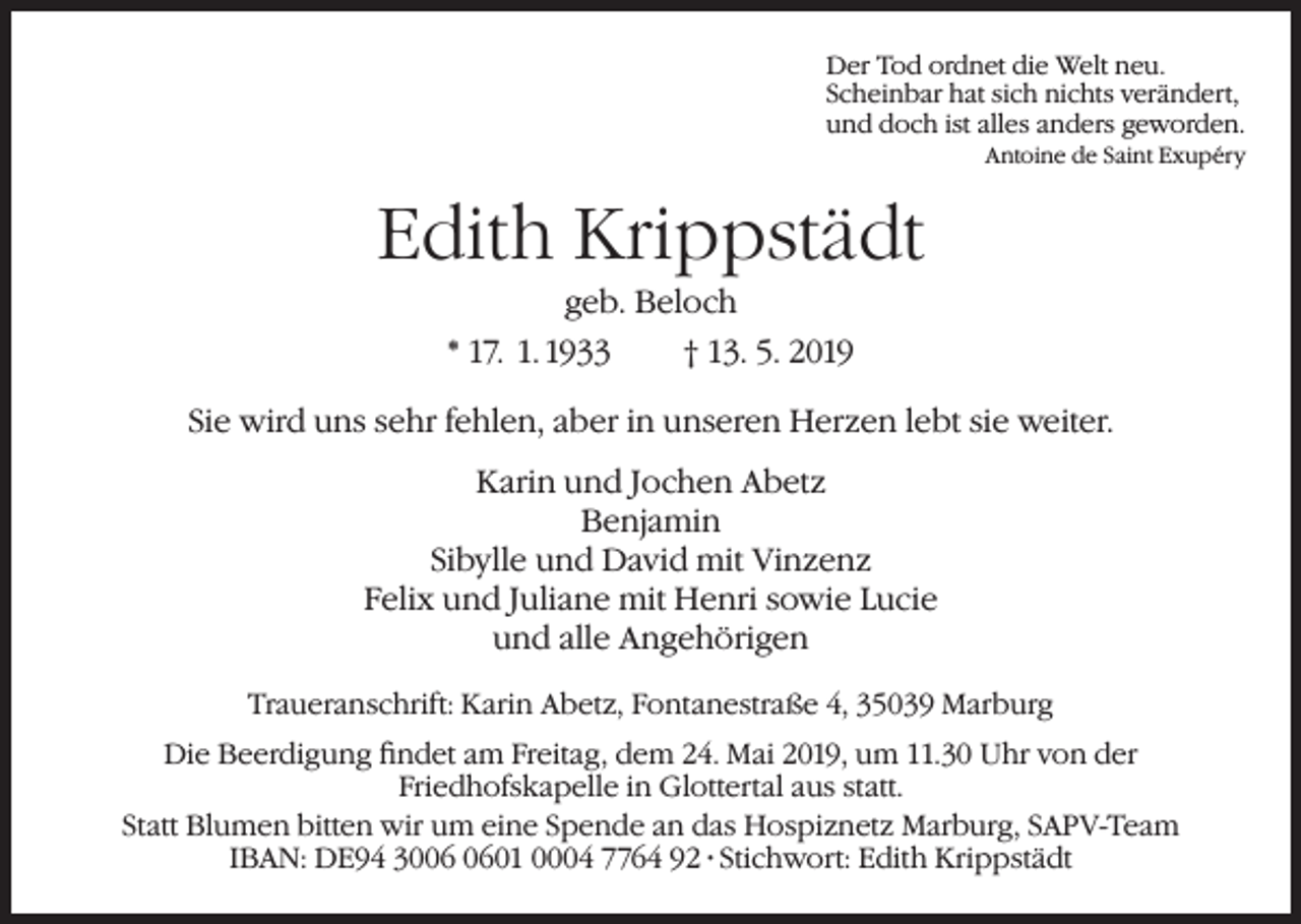 <p>Der Tod ordnet die Welt neu.<br />Scheinbar hat sich nichts verändert,<br />und doch ist alles anders geworden.</p><p>Antoine de Saint Exupéry</p><p>Edith Krippstädt<br />geb. Beloch<br />* 17. 1. 1933<br />† 13. 5. 2019<br />Sie wird uns sehr fehlen, aber in unseren Herzen lebt sie weiter.<br />Karin und Jochen Abetz<br />Benjamin<br />Sibylle und David mit Vinzenz<br />Felix und Juliane mit Henri sowie Lucie<br />und alle Angehörigen<br />Traueranschrift: Karin Abetz, Fontanestraße 4, 35039 Marburg<br />Die Beerdigung findet am Freitag, dem 24. Mai 2019, um 11.30 Uhr von der<br />Friedhofskapelle in Glottertal aus statt.<br />Statt Blumen bitten wir um eine Spende an das Hospiznetz Marburg, SAPV-Team<br />IBAN: DE94 3001 0004 7764 92 · Stichwort: Edith Krippstädt</p>