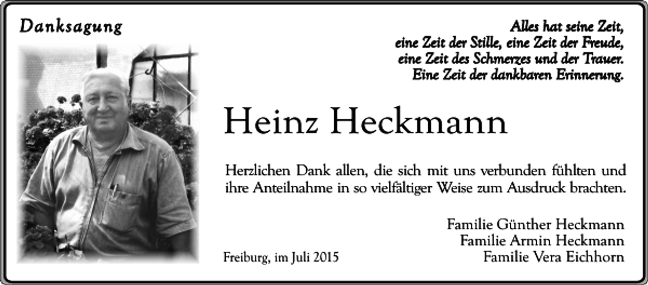 <p>Danksagung</p><p>Alles hat seine Zeit,<br />eine Zeit der Stille, eine Zeit der Freude,<br />eine Zeit des Schmerzes und der Trauer.<br />Eine Zeit der dankbaren Erinnerung.</p><p>Heinz Heckmann<br />Herzlichen Dank allen, die sich mit uns verbunden fühlten und<br />ihre Anteilnahme in so vielfältiger Weise zum Ausdruck brachten.</p><p>Freiburg, im Juli 2015</p><p>Familie Günther Heckmann<br />Familie Armin Heckmann<br />Familie Vera Eichhorn</p>