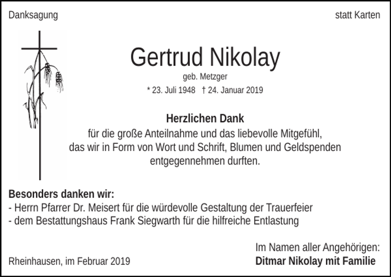 <p>Danksagung</p><p>statt Karten</p><p>Gertrud Nikolay<br />geb. Metzger<br />* 23. Juli 1948 † 24. Januar 2019</p><p>Herzlichen Dank<br />für die große Anteilnahme und das liebevolle Mitgefühl,<br />das wir in Form von Wort und Schrift, Blumen und Geldspenden<br />entgegennehmen durften.<br />Besonders danken wir:<br />- Herrn Pfarrer Dr. Meisert für die würdevolle Gestaltung der Trauerfeier<br />- dem Bestattungshaus Frank Siegwarth für die hilfreiche Entlastung</p><p>Rheinhausen, im Februar 2019</p><p>Im Namen aller Angehörigen:<br />Ditmar Nikolay mit Familie</p>